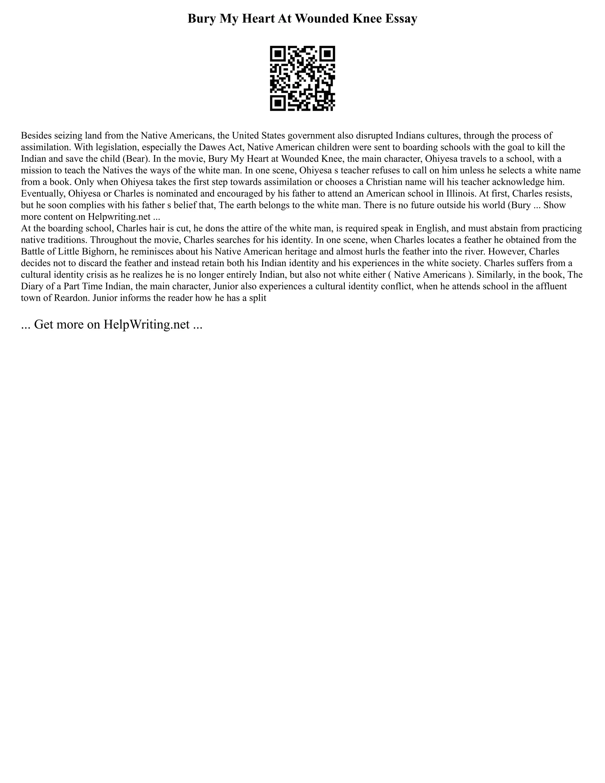 Bury My Heart At Wounded Knee Essay
Besides seizing land from the Native Americans, the United States government also disrupted Indians cultures, through the process of
assimilation. With legislation, especially the Dawes Act, Native American children were sent to boarding schools with the goal to kill the
Indian and save the child (Bear). In the movie, Bury My Heart at Wounded Knee, the main character, Ohiyesa travels to a school, with a
mission to teach the Natives the ways of the white man. In one scene, Ohiyesa s teacher refuses to call on him unless he selects a white name
from a book. Only when Ohiyesa takes the first step towards assimilation or chooses a Christian name will his teacher acknowledge him.
Eventually, Ohiyesa or Charles is nominated and encouraged by his father to attend an American school in Illinois. At first, Charles resists,
but he soon complies with his father s belief that, The earth belongs to the white man. There is no future outside his world (Bury ... Show
more content on Helpwriting.net ...
At the boarding school, Charles hair is cut, he dons the attire of the white man, is required speak in English, and must abstain from practicing
native traditions. Throughout the movie, Charles searches for his identity. In one scene, when Charles locates a feather he obtained from the
Battle of Little Bighorn, he reminisces about his Native American heritage and almost hurls the feather into the river. However, Charles
decides not to discard the feather and instead retain both his Indian identity and his experiences in the white society. Charles suffers from a
cultural identity crisis as he realizes he is no longer entirely Indian, but also not white either ( Native Americans ). Similarly, in the book, The
Diary of a Part Time Indian, the main character, Junior also experiences a cultural identity conflict, when he attends school in the affluent
town of Reardon. Junior informs the reader how he has a split
... Get more on HelpWriting.net ...
 