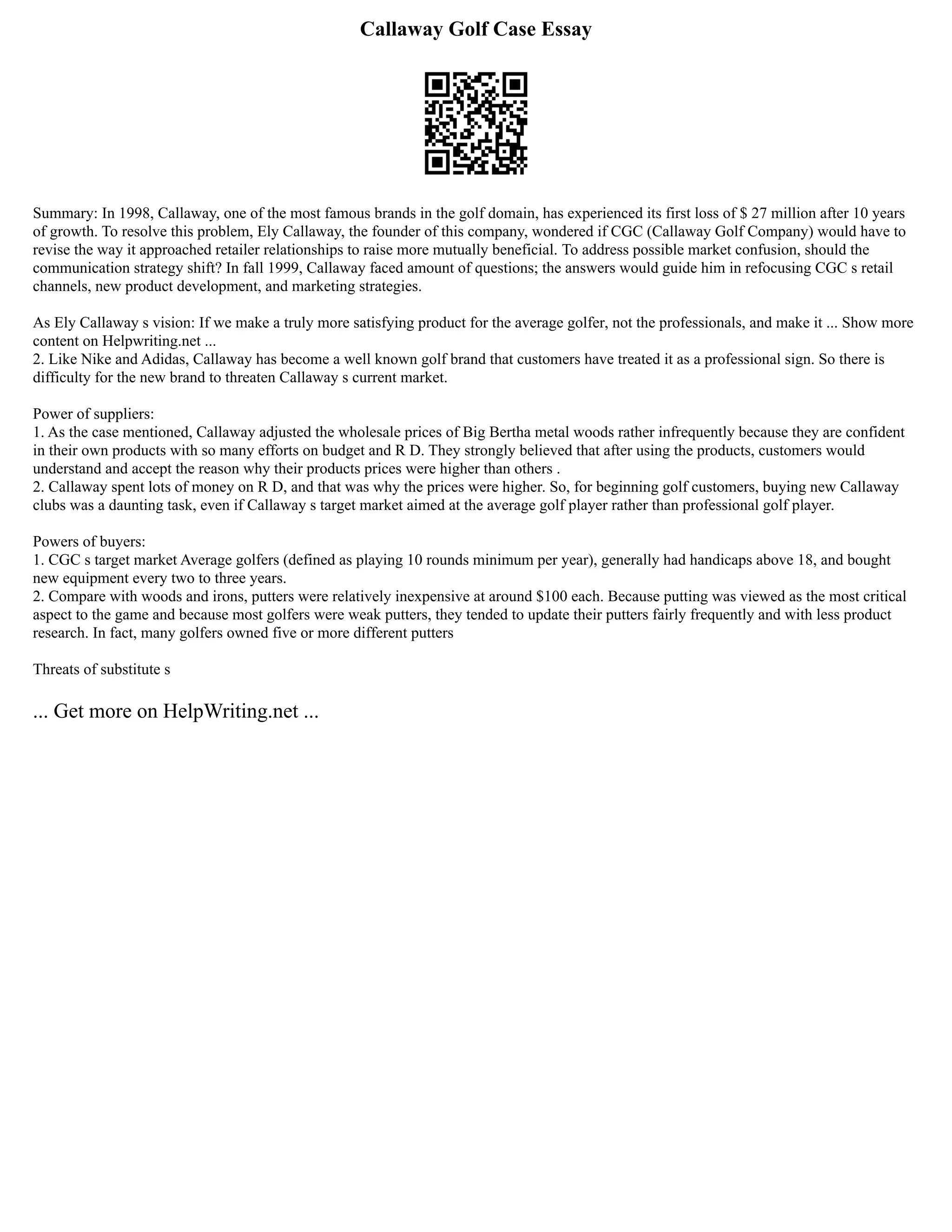 Callaway Golf Case Essay
Summary: In 1998, Callaway, one of the most famous brands in the golf domain, has experienced its first loss of $ 27 million after 10 years
of growth. To resolve this problem, Ely Callaway, the founder of this company, wondered if CGC (Callaway Golf Company) would have to
revise the way it approached retailer relationships to raise more mutually beneficial. To address possible market confusion, should the
communication strategy shift? In fall 1999, Callaway faced amount of questions; the answers would guide him in refocusing CGC s retail
channels, new product development, and marketing strategies.
As Ely Callaway s vision: If we make a truly more satisfying product for the average golfer, not the professionals, and make it ... Show more
content on Helpwriting.net ...
2. Like Nike and Adidas, Callaway has become a well known golf brand that customers have treated it as a professional sign. So there is
difficulty for the new brand to threaten Callaway s current market.
Power of suppliers:
1. As the case mentioned, Callaway adjusted the wholesale prices of Big Bertha metal woods rather infrequently because they are confident
in their own products with so many efforts on budget and R D. They strongly believed that after using the products, customers would
understand and accept the reason why their products prices were higher than others .
2. Callaway spent lots of money on R D, and that was why the prices were higher. So, for beginning golf customers, buying new Callaway
clubs was a daunting task, even if Callaway s target market aimed at the average golf player rather than professional golf player.
Powers of buyers:
1. CGC s target market Average golfers (defined as playing 10 rounds minimum per year), generally had handicaps above 18, and bought
new equipment every two to three years.
2. Compare with woods and irons, putters were relatively inexpensive at around $100 each. Because putting was viewed as the most critical
aspect to the game and because most golfers were weak putters, they tended to update their putters fairly frequently and with less product
research. In fact, many golfers owned five or more different putters
Threats of substitute s
... Get more on HelpWriting.net ...
 