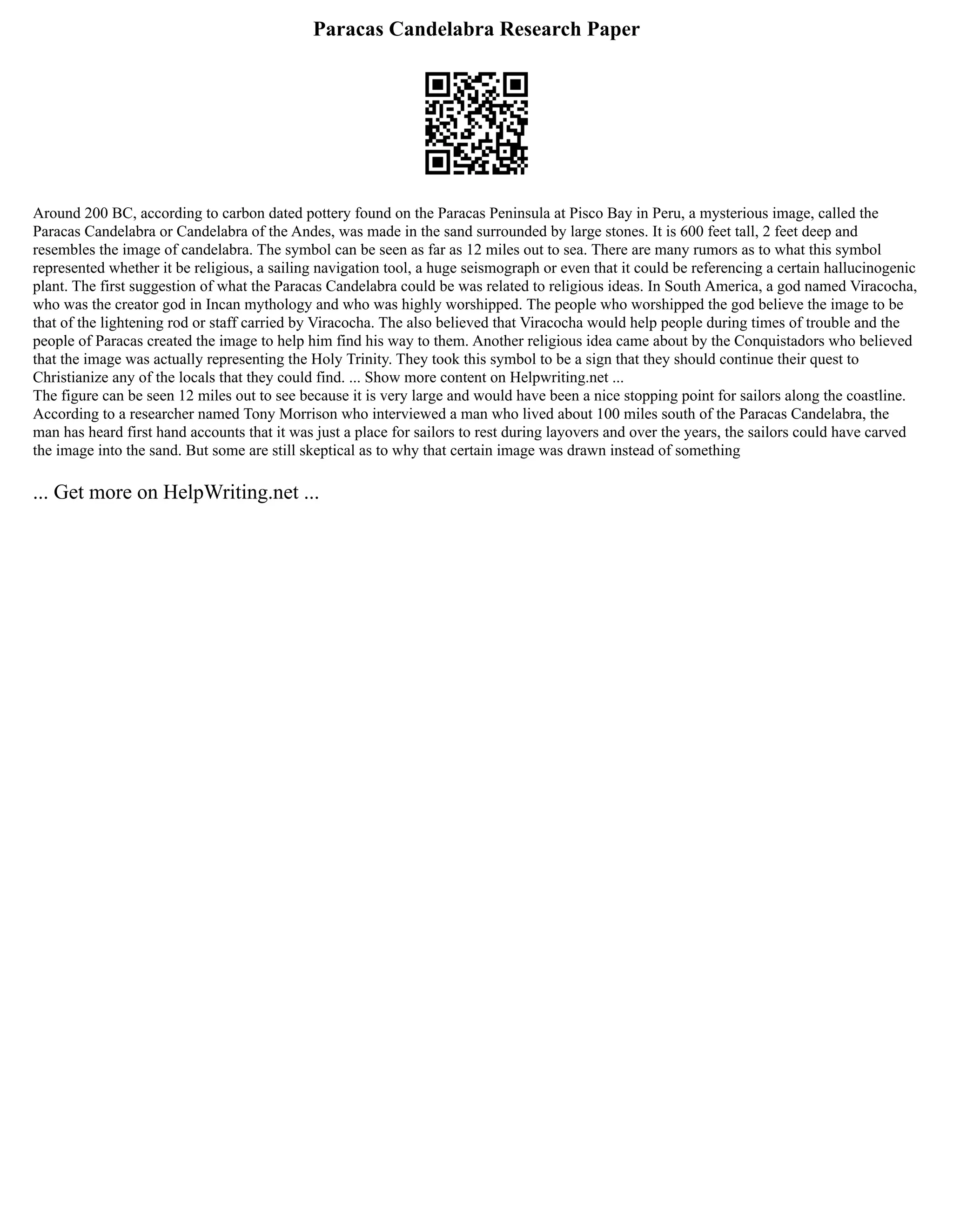 Paracas Candelabra Research Paper
Around 200 BC, according to carbon dated pottery found on the Paracas Peninsula at Pisco Bay in Peru, a mysterious image, called the
Paracas Candelabra or Candelabra of the Andes, was made in the sand surrounded by large stones. It is 600 feet tall, 2 feet deep and
resembles the image of candelabra. The symbol can be seen as far as 12 miles out to sea. There are many rumors as to what this symbol
represented whether it be religious, a sailing navigation tool, a huge seismograph or even that it could be referencing a certain hallucinogenic
plant. The first suggestion of what the Paracas Candelabra could be was related to religious ideas. In South America, a god named Viracocha,
who was the creator god in Incan mythology and who was highly worshipped. The people who worshipped the god believe the image to be
that of the lightening rod or staff carried by Viracocha. The also believed that Viracocha would help people during times of trouble and the
people of Paracas created the image to help him find his way to them. Another religious idea came about by the Conquistadors who believed
that the image was actually representing the Holy Trinity. They took this symbol to be a sign that they should continue their quest to
Christianize any of the locals that they could find. ... Show more content on Helpwriting.net ...
The figure can be seen 12 miles out to see because it is very large and would have been a nice stopping point for sailors along the coastline.
According to a researcher named Tony Morrison who interviewed a man who lived about 100 miles south of the Paracas Candelabra, the
man has heard first hand accounts that it was just a place for sailors to rest during layovers and over the years, the sailors could have carved
the image into the sand. But some are still skeptical as to why that certain image was drawn instead of something
... Get more on HelpWriting.net ...
 