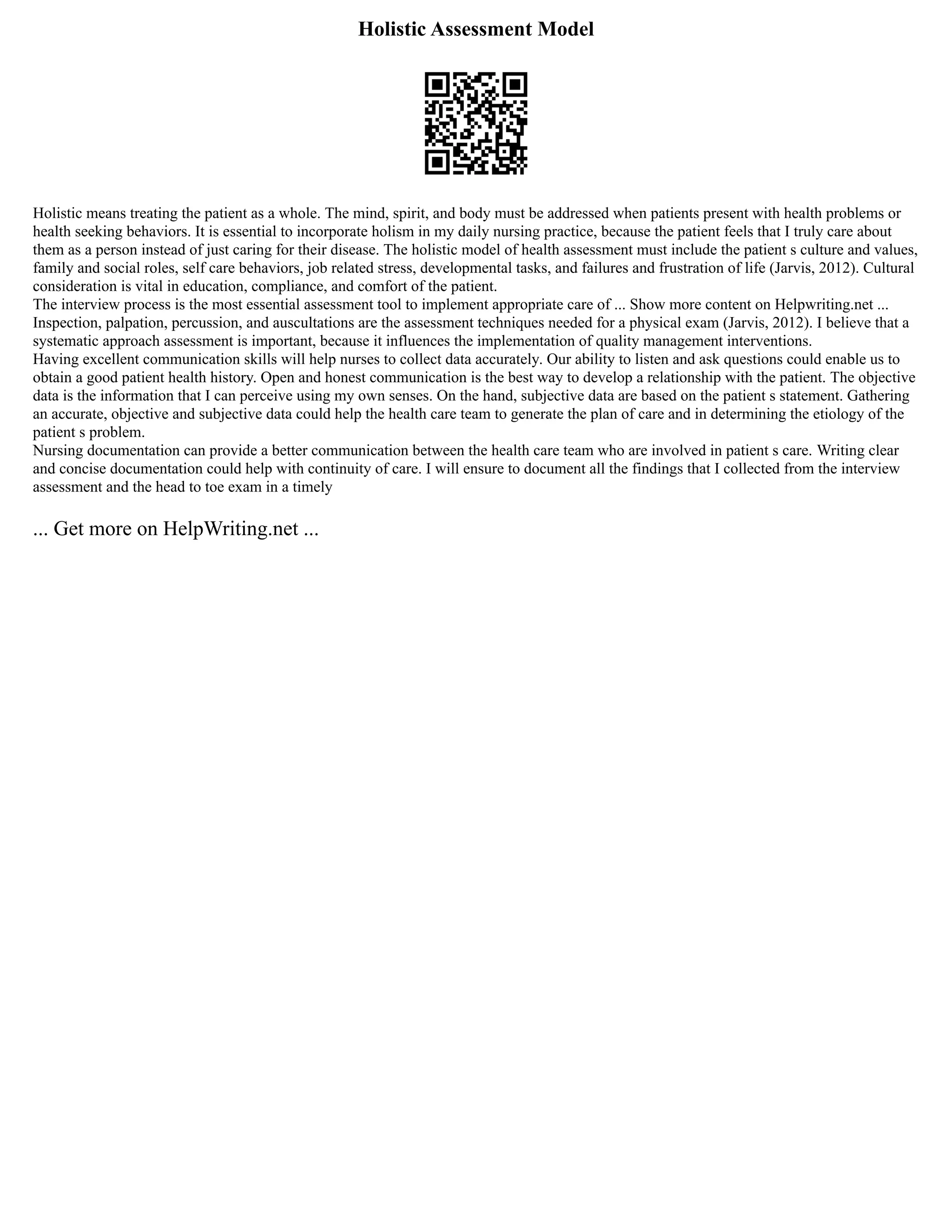 Holistic Assessment Model
Holistic means treating the patient as a whole. The mind, spirit, and body must be addressed when patients present with health problems or
health seeking behaviors. It is essential to incorporate holism in my daily nursing practice, because the patient feels that I truly care about
them as a person instead of just caring for their disease. The holistic model of health assessment must include the patient s culture and values,
family and social roles, self care behaviors, job related stress, developmental tasks, and failures and frustration of life (Jarvis, 2012). Cultural
consideration is vital in education, compliance, and comfort of the patient.
The interview process is the most essential assessment tool to implement appropriate care of ... Show more content on Helpwriting.net ...
Inspection, palpation, percussion, and auscultations are the assessment techniques needed for a physical exam (Jarvis, 2012). I believe that a
systematic approach assessment is important, because it influences the implementation of quality management interventions.
Having excellent communication skills will help nurses to collect data accurately. Our ability to listen and ask questions could enable us to
obtain a good patient health history. Open and honest communication is the best way to develop a relationship with the patient. The objective
data is the information that I can perceive using my own senses. On the hand, subjective data are based on the patient s statement. Gathering
an accurate, objective and subjective data could help the health care team to generate the plan of care and in determining the etiology of the
patient s problem.
Nursing documentation can provide a better communication between the health care team who are involved in patient s care. Writing clear
and concise documentation could help with continuity of care. I will ensure to document all the findings that I collected from the interview
assessment and the head to toe exam in a timely
... Get more on HelpWriting.net ...
 