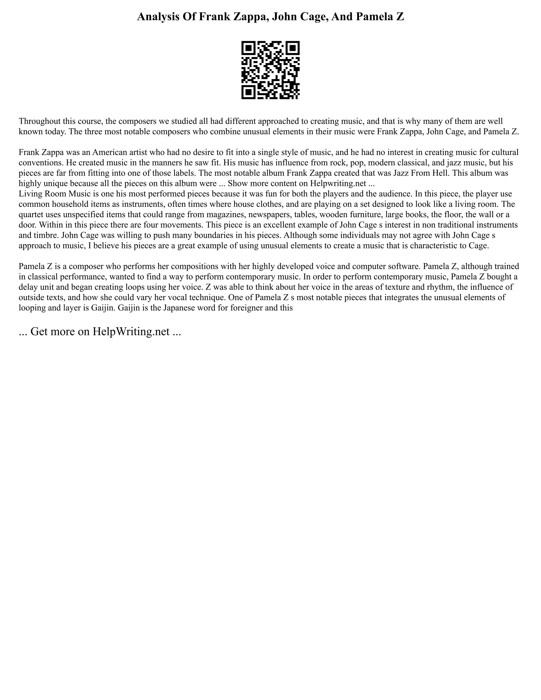 Analysis Of Frank Zappa, John Cage, And Pamela Z
Throughout this course, the composers we studied all had different approached to creating music, and that is why many of them are well
known today. The three most notable composers who combine unusual elements in their music were Frank Zappa, John Cage, and Pamela Z.
Frank Zappa was an American artist who had no desire to fit into a single style of music, and he had no interest in creating music for cultural
conventions. He created music in the manners he saw fit. His music has influence from rock, pop, modern classical, and jazz music, but his
pieces are far from fitting into one of those labels. The most notable album Frank Zappa created that was Jazz From Hell. This album was
highly unique because all the pieces on this album were ... Show more content on Helpwriting.net ...
Living Room Music is one his most performed pieces because it was fun for both the players and the audience. In this piece, the player use
common household items as instruments, often times where house clothes, and are playing on a set designed to look like a living room. The
quartet uses unspecified items that could range from magazines, newspapers, tables, wooden furniture, large books, the floor, the wall or a
door. Within in this piece there are four movements. This piece is an excellent example of John Cage s interest in non traditional instruments
and timbre. John Cage was willing to push many boundaries in his pieces. Although some individuals may not agree with John Cage s
approach to music, I believe his pieces are a great example of using unusual elements to create a music that is characteristic to Cage.
Pamela Z is a composer who performs her compositions with her highly developed voice and computer software. Pamela Z, although trained
in classical performance, wanted to find a way to perform contemporary music. In order to perform contemporary music, Pamela Z bought a
delay unit and began creating loops using her voice. Z was able to think about her voice in the areas of texture and rhythm, the influence of
outside texts, and how she could vary her vocal technique. One of Pamela Z s most notable pieces that integrates the unusual elements of
looping and layer is Gaijin. Gaijin is the Japanese word for foreigner and this
... Get more on HelpWriting.net ...
 