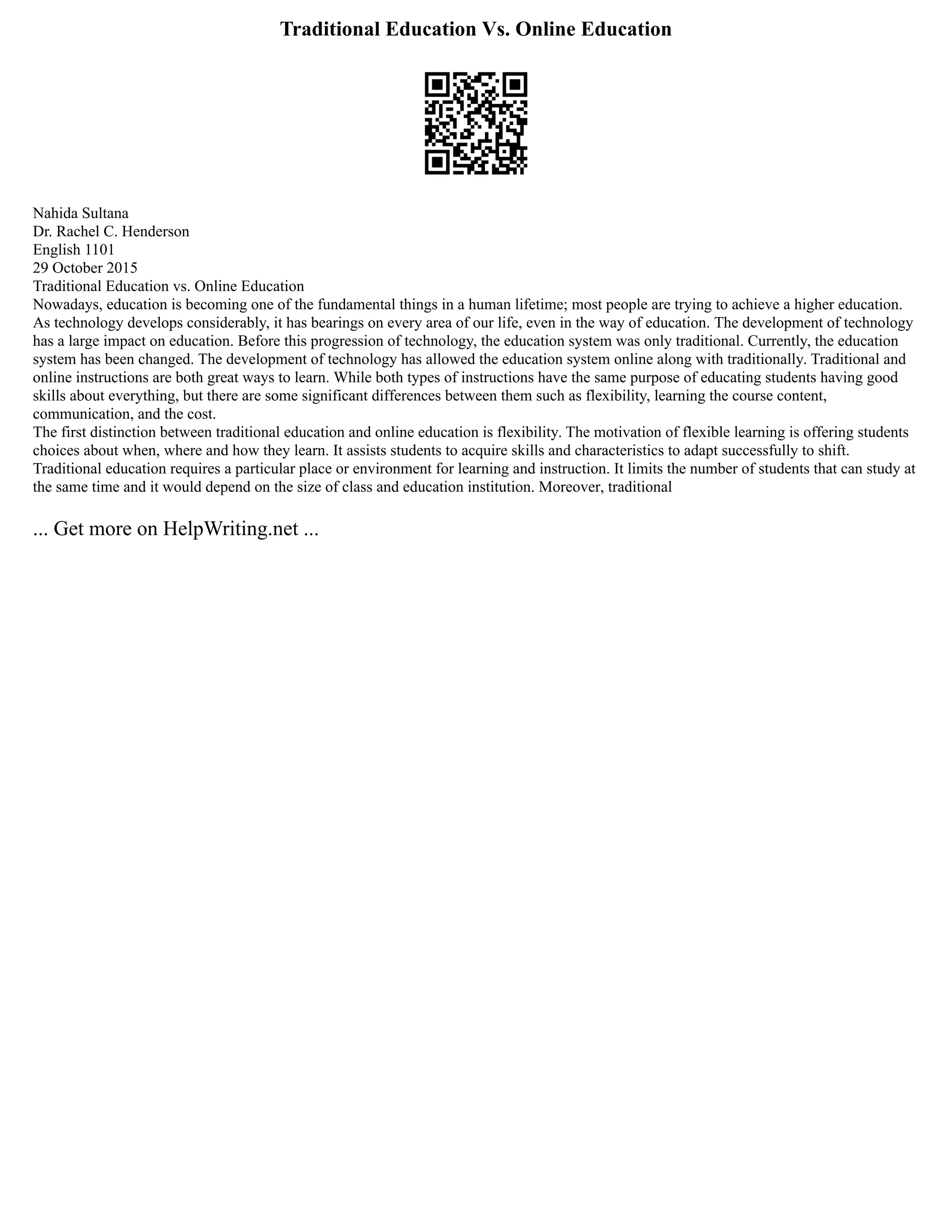 Traditional Education Vs. Online Education
Nahida Sultana
Dr. Rachel C. Henderson
English 1101
29 October 2015
Traditional Education vs. Online Education
Nowadays, education is becoming one of the fundamental things in a human lifetime; most people are trying to achieve a higher education.
As technology develops considerably, it has bearings on every area of our life, even in the way of education. The development of technology
has a large impact on education. Before this progression of technology, the education system was only traditional. Currently, the education
system has been changed. The development of technology has allowed the education system online along with traditionally. Traditional and
online instructions are both great ways to learn. While both types of instructions have the same purpose of educating students having good
skills about everything, but there are some significant differences between them such as flexibility, learning the course content,
communication, and the cost.
The first distinction between traditional education and online education is flexibility. The motivation of flexible learning is offering students
choices about when, where and how they learn. It assists students to acquire skills and characteristics to adapt successfully to shift.
Traditional education requires a particular place or environment for learning and instruction. It limits the number of students that can study at
the same time and it would depend on the size of class and education institution. Moreover, traditional
... Get more on HelpWriting.net ...
 