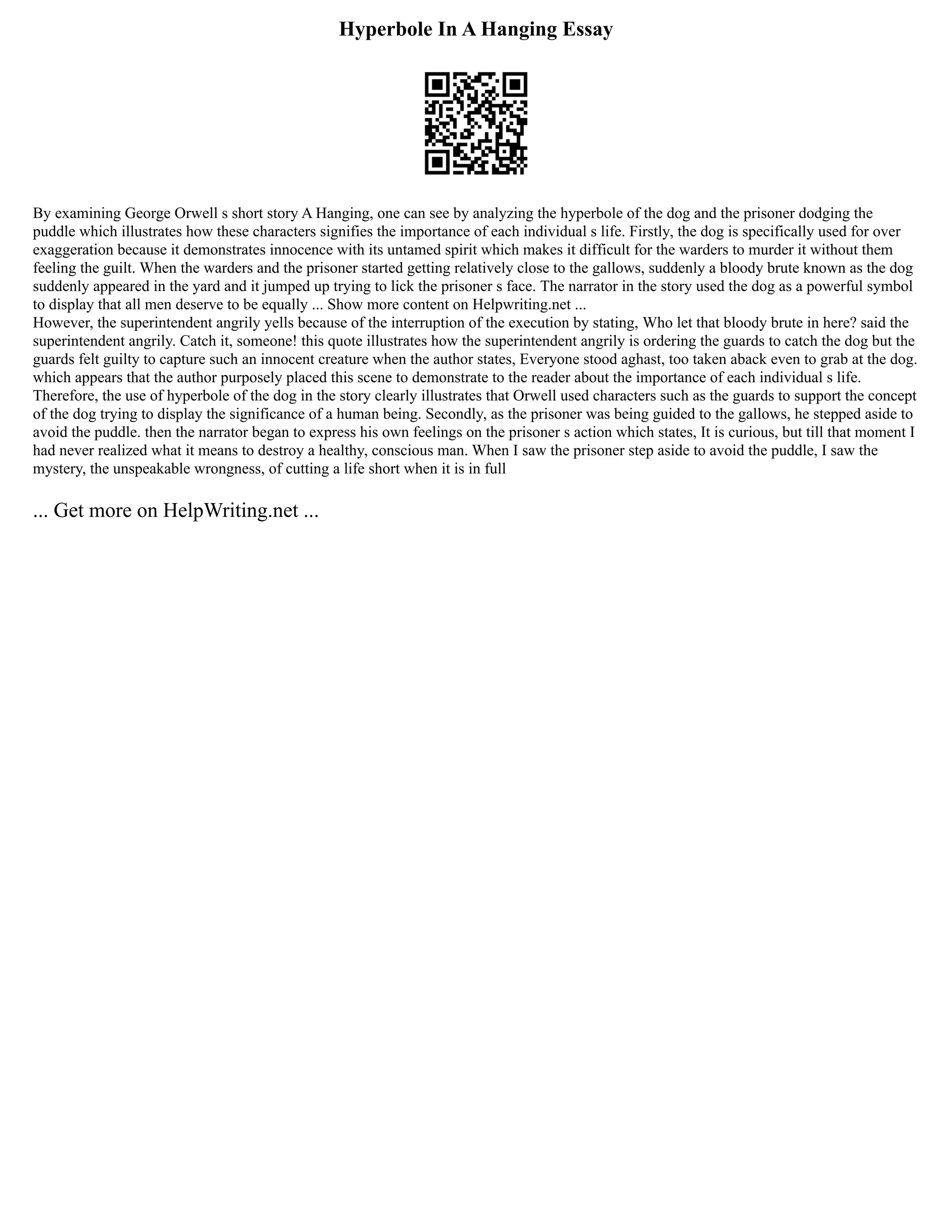 Hyperbole In A Hanging Essay
By examining George Orwell s short story A Hanging, one can see by analyzing the hyperbole of the dog and the prisoner dodging the
puddle which illustrates how these characters signifies the importance of each individual s life. Firstly, the dog is specifically used for over
exaggeration because it demonstrates innocence with its untamed spirit which makes it difficult for the warders to murder it without them
feeling the guilt. When the warders and the prisoner started getting relatively close to the gallows, suddenly a bloody brute known as the dog
suddenly appeared in the yard and it jumped up trying to lick the prisoner s face. The narrator in the story used the dog as a powerful symbol
to display that all men deserve to be equally ... Show more content on Helpwriting.net ...
However, the superintendent angrily yells because of the interruption of the execution by stating, Who let that bloody brute in here? said the
superintendent angrily. Catch it, someone! this quote illustrates how the superintendent angrily is ordering the guards to catch the dog but the
guards felt guilty to capture such an innocent creature when the author states, Everyone stood aghast, too taken aback even to grab at the dog.
which appears that the author purposely placed this scene to demonstrate to the reader about the importance of each individual s life.
Therefore, the use of hyperbole of the dog in the story clearly illustrates that Orwell used characters such as the guards to support the concept
of the dog trying to display the significance of a human being. Secondly, as the prisoner was being guided to the gallows, he stepped aside to
avoid the puddle. then the narrator began to express his own feelings on the prisoner s action which states, It is curious, but till that moment I
had never realized what it means to destroy a healthy, conscious man. When I saw the prisoner step aside to avoid the puddle, I saw the
mystery, the unspeakable wrongness, of cutting a life short when it is in full
... Get more on HelpWriting.net ...
 