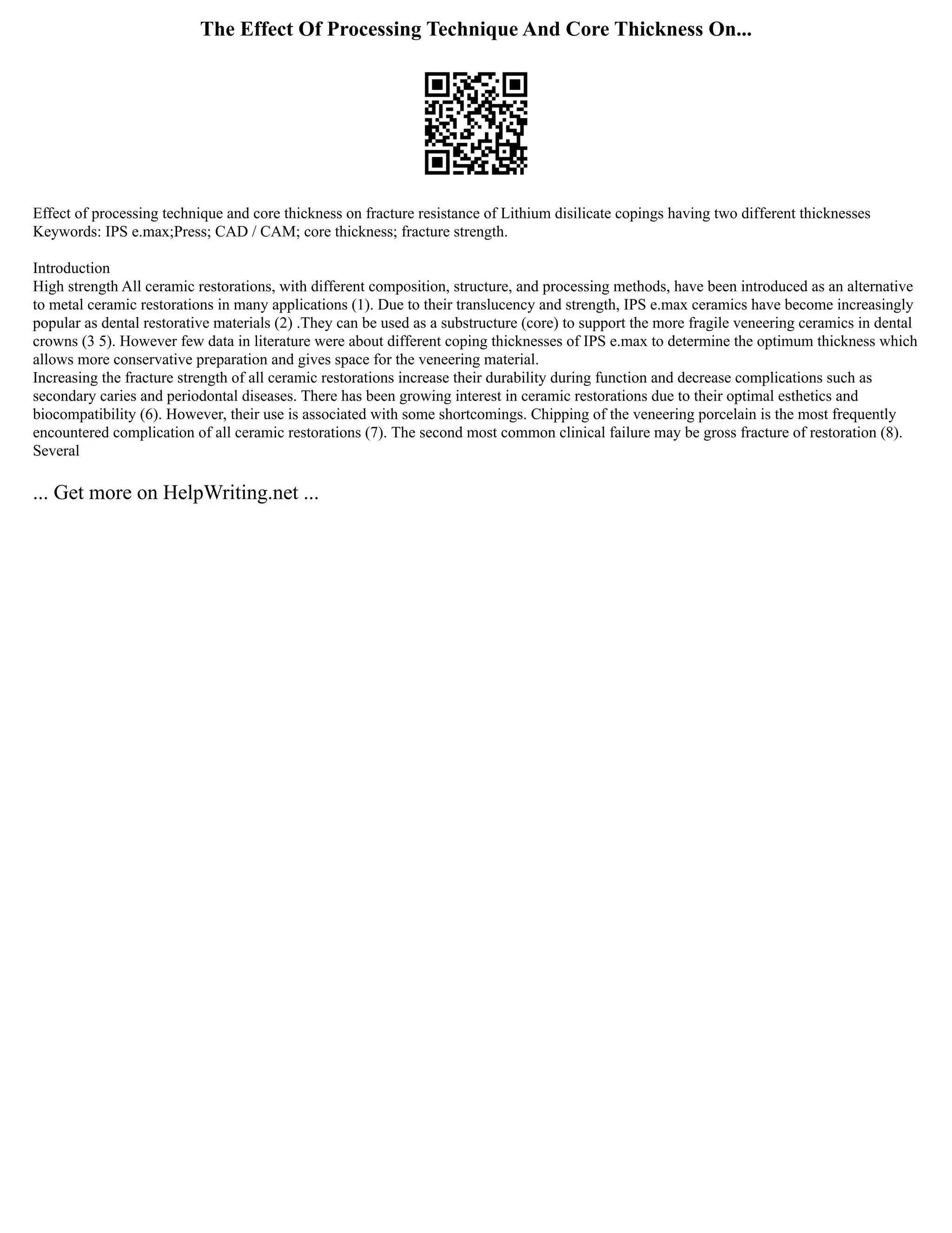 The Effect Of Processing Technique And Core Thickness On...
Effect of processing technique and core thickness on fracture resistance of Lithium disilicate copings having two different thicknesses
Keywords: IPS e.max;Press; CAD / CAM; core thickness; fracture strength.
Introduction
High strength All ceramic restorations, with different composition, structure, and processing methods, have been introduced as an alternative
to metal ceramic restorations in many applications (1). Due to their translucency and strength, IPS e.max ceramics have become increasingly
popular as dental restorative materials (2) .They can be used as a substructure (core) to support the more fragile veneering ceramics in dental
crowns (3 5). However few data in literature were about different coping thicknesses of IPS e.max to determine the optimum thickness which
allows more conservative preparation and gives space for the veneering material.
Increasing the fracture strength of all ceramic restorations increase their durability during function and decrease complications such as
secondary caries and periodontal diseases. There has been growing interest in ceramic restorations due to their optimal esthetics and
biocompatibility (6). However, their use is associated with some shortcomings. Chipping of the veneering porcelain is the most frequently
encountered complication of all ceramic restorations (7). The second most common clinical failure may be gross fracture of restoration (8).
Several
... Get more on HelpWriting.net ...
 