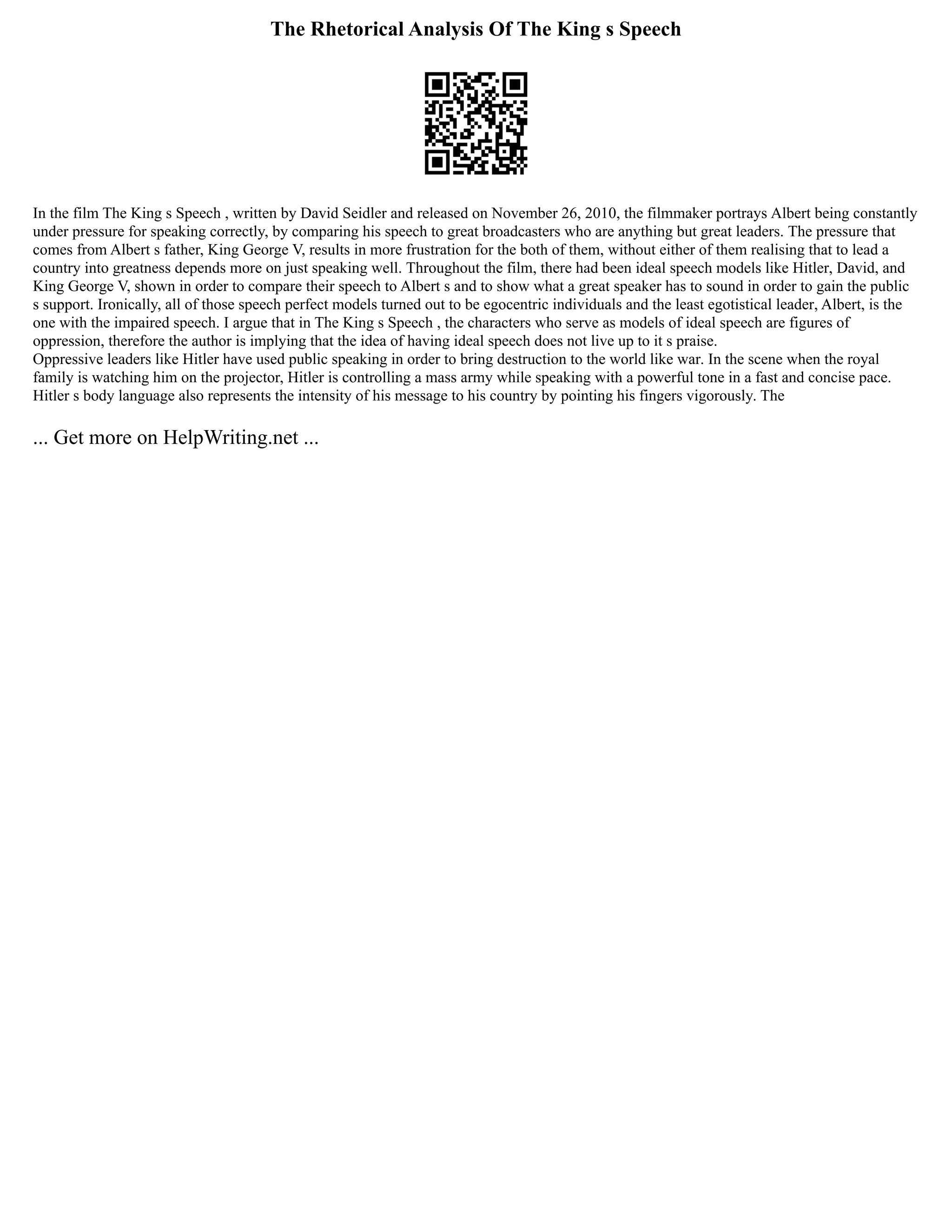 The Rhetorical Analysis Of The King s Speech
In the film The King s Speech , written by David Seidler and released on November 26, 2010, the filmmaker portrays Albert being constantly
under pressure for speaking correctly, by comparing his speech to great broadcasters who are anything but great leaders. The pressure that
comes from Albert s father, King George V, results in more frustration for the both of them, without either of them realising that to lead a
country into greatness depends more on just speaking well. Throughout the film, there had been ideal speech models like Hitler, David, and
King George V, shown in order to compare their speech to Albert s and to show what a great speaker has to sound in order to gain the public
s support. Ironically, all of those speech perfect models turned out to be egocentric individuals and the least egotistical leader, Albert, is the
one with the impaired speech. I argue that in The King s Speech , the characters who serve as models of ideal speech are figures of
oppression, therefore the author is implying that the idea of having ideal speech does not live up to it s praise.
Oppressive leaders like Hitler have used public speaking in order to bring destruction to the world like war. In the scene when the royal
family is watching him on the projector, Hitler is controlling a mass army while speaking with a powerful tone in a fast and concise pace.
Hitler s body language also represents the intensity of his message to his country by pointing his fingers vigorously. The
... Get more on HelpWriting.net ...
 