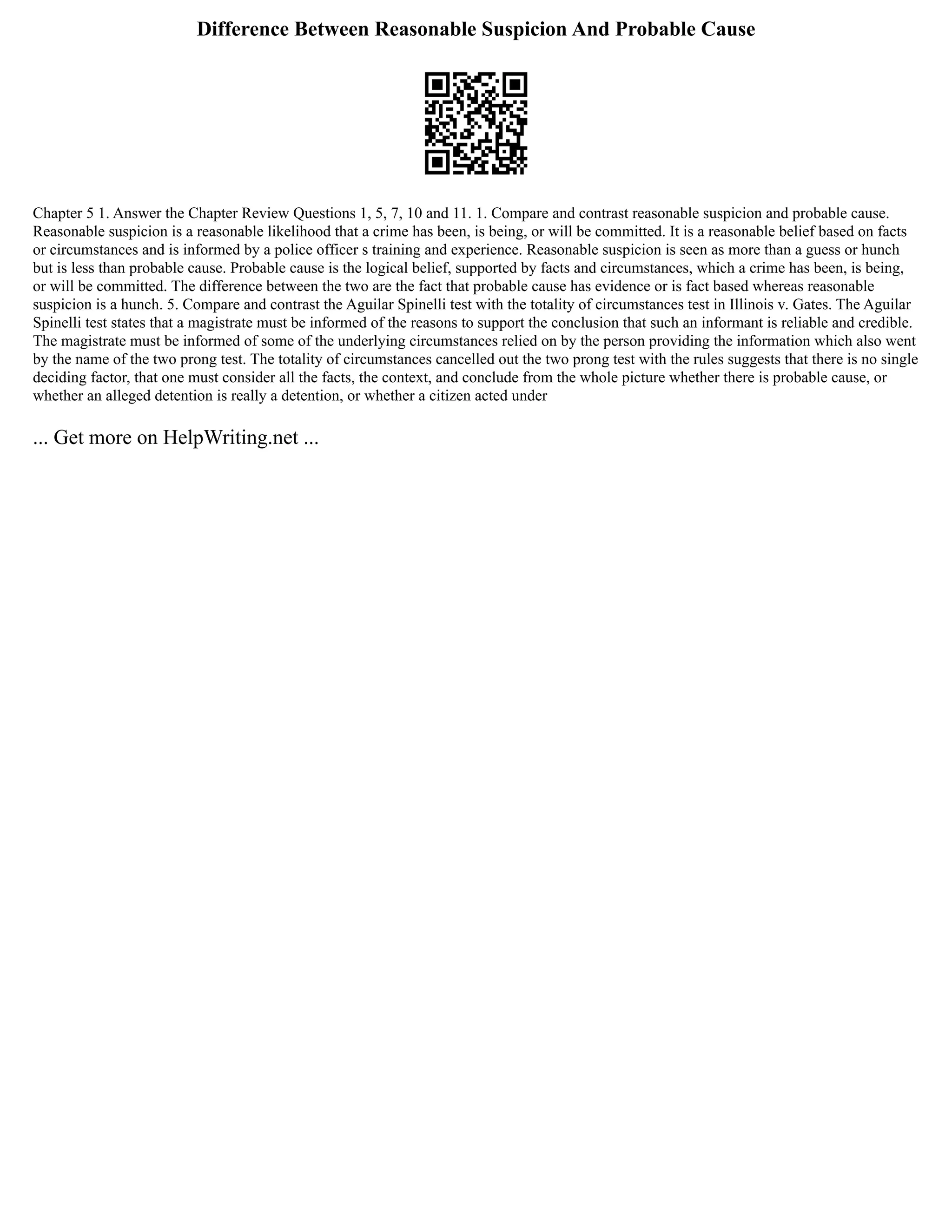 Difference Between Reasonable Suspicion And Probable Cause
Chapter 5 1. Answer the Chapter Review Questions 1, 5, 7, 10 and 11. 1. Compare and contrast reasonable suspicion and probable cause.
Reasonable suspicion is a reasonable likelihood that a crime has been, is being, or will be committed. It is a reasonable belief based on facts
or circumstances and is informed by a police officer s training and experience. Reasonable suspicion is seen as more than a guess or hunch
but is less than probable cause. Probable cause is the logical belief, supported by facts and circumstances, which a crime has been, is being,
or will be committed. The difference between the two are the fact that probable cause has evidence or is fact based whereas reasonable
suspicion is a hunch. 5. Compare and contrast the Aguilar Spinelli test with the totality of circumstances test in Illinois v. Gates. The Aguilar
Spinelli test states that a magistrate must be informed of the reasons to support the conclusion that such an informant is reliable and credible.
The magistrate must be informed of some of the underlying circumstances relied on by the person providing the information which also went
by the name of the two prong test. The totality of circumstances cancelled out the two prong test with the rules suggests that there is no single
deciding factor, that one must consider all the facts, the context, and conclude from the whole picture whether there is probable cause, or
whether an alleged detention is really a detention, or whether a citizen acted under
... Get more on HelpWriting.net ...
 