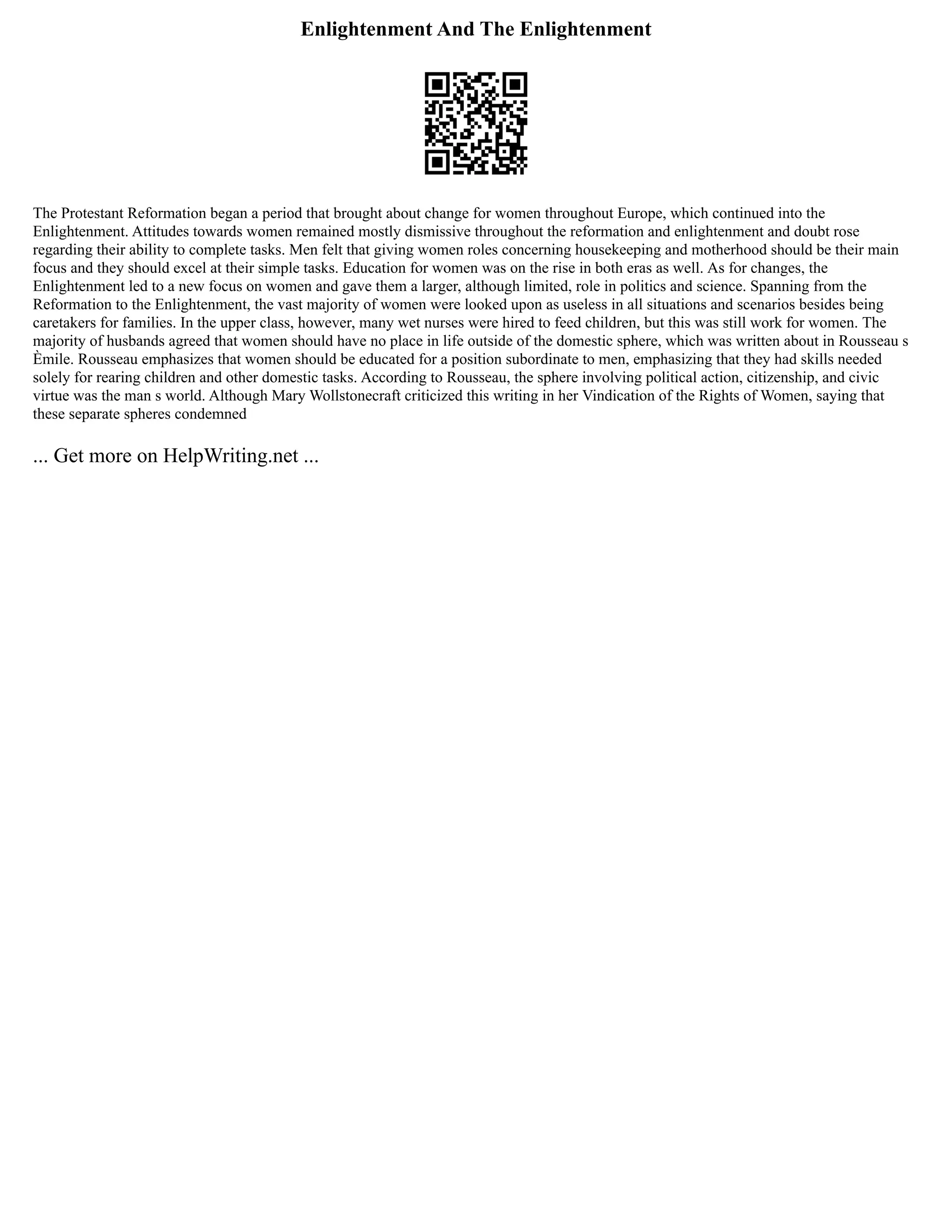 Enlightenment And The Enlightenment
The Protestant Reformation began a period that brought about change for women throughout Europe, which continued into the
Enlightenment. Attitudes towards women remained mostly dismissive throughout the reformation and enlightenment and doubt rose
regarding their ability to complete tasks. Men felt that giving women roles concerning housekeeping and motherhood should be their main
focus and they should excel at their simple tasks. Education for women was on the rise in both eras as well. As for changes, the
Enlightenment led to a new focus on women and gave them a larger, although limited, role in politics and science. Spanning from the
Reformation to the Enlightenment, the vast majority of women were looked upon as useless in all situations and scenarios besides being
caretakers for families. In the upper class, however, many wet nurses were hired to feed children, but this was still work for women. The
majority of husbands agreed that women should have no place in life outside of the domestic sphere, which was written about in Rousseau s
Èmile. Rousseau emphasizes that women should be educated for a position subordinate to men, emphasizing that they had skills needed
solely for rearing children and other domestic tasks. According to Rousseau, the sphere involving political action, citizenship, and civic
virtue was the man s world. Although Mary Wollstonecraft criticized this writing in her Vindication of the Rights of Women, saying that
these separate spheres condemned
... Get more on HelpWriting.net ...
 