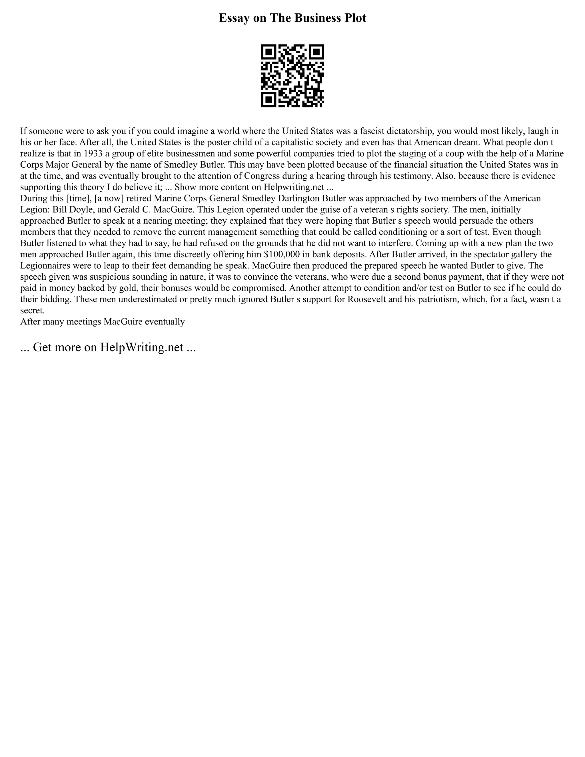Essay on The Business Plot
If someone were to ask you if you could imagine a world where the United States was a fascist dictatorship, you would most likely, laugh in
his or her face. After all, the United States is the poster child of a capitalistic society and even has that American dream. What people don t
realize is that in 1933 a group of elite businessmen and some powerful companies tried to plot the staging of a coup with the help of a Marine
Corps Major General by the name of Smedley Butler. This may have been plotted because of the financial situation the United States was in
at the time, and was eventually brought to the attention of Congress during a hearing through his testimony. Also, because there is evidence
supporting this theory I do believe it; ... Show more content on Helpwriting.net ...
During this [time], [a now] retired Marine Corps General Smedley Darlington Butler was approached by two members of the American
Legion: Bill Doyle, and Gerald C. MacGuire. This Legion operated under the guise of a veteran s rights society. The men, initially
approached Butler to speak at a nearing meeting; they explained that they were hoping that Butler s speech would persuade the others
members that they needed to remove the current management something that could be called conditioning or a sort of test. Even though
Butler listened to what they had to say, he had refused on the grounds that he did not want to interfere. Coming up with a new plan the two
men approached Butler again, this time discreetly offering him $100,000 in bank deposits. After Butler arrived, in the spectator gallery the
Legionnaires were to leap to their feet demanding he speak. MacGuire then produced the prepared speech he wanted Butler to give. The
speech given was suspicious sounding in nature, it was to convince the veterans, who were due a second bonus payment, that if they were not
paid in money backed by gold, their bonuses would be compromised. Another attempt to condition and/or test on Butler to see if he could do
their bidding. These men underestimated or pretty much ignored Butler s support for Roosevelt and his patriotism, which, for a fact, wasn t a
secret.
After many meetings MacGuire eventually
... Get more on HelpWriting.net ...
 