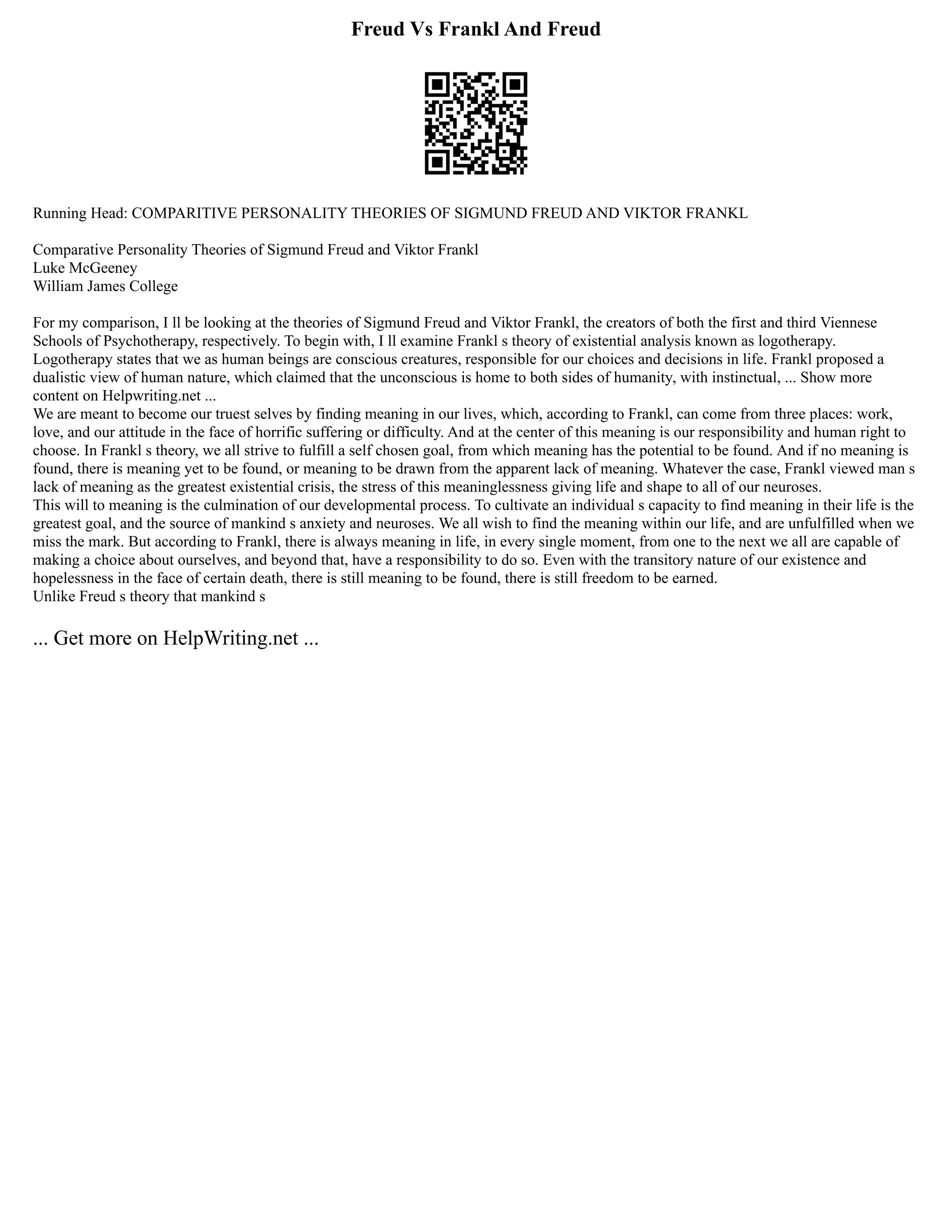 Freud Vs Frankl And Freud
Running Head: COMPARITIVE PERSONALITY THEORIES OF SIGMUND FREUD AND VIKTOR FRANKL
Comparative Personality Theories of Sigmund Freud and Viktor Frankl
Luke McGeeney
William James College
For my comparison, I ll be looking at the theories of Sigmund Freud and Viktor Frankl, the creators of both the first and third Viennese
Schools of Psychotherapy, respectively. To begin with, I ll examine Frankl s theory of existential analysis known as logotherapy.
Logotherapy states that we as human beings are conscious creatures, responsible for our choices and decisions in life. Frankl proposed a
dualistic view of human nature, which claimed that the unconscious is home to both sides of humanity, with instinctual, ... Show more
content on Helpwriting.net ...
We are meant to become our truest selves by finding meaning in our lives, which, according to Frankl, can come from three places: work,
love, and our attitude in the face of horrific suffering or difficulty. And at the center of this meaning is our responsibility and human right to
choose. In Frankl s theory, we all strive to fulfill a self chosen goal, from which meaning has the potential to be found. And if no meaning is
found, there is meaning yet to be found, or meaning to be drawn from the apparent lack of meaning. Whatever the case, Frankl viewed man s
lack of meaning as the greatest existential crisis, the stress of this meaninglessness giving life and shape to all of our neuroses.
This will to meaning is the culmination of our developmental process. To cultivate an individual s capacity to find meaning in their life is the
greatest goal, and the source of mankind s anxiety and neuroses. We all wish to find the meaning within our life, and are unfulfilled when we
miss the mark. But according to Frankl, there is always meaning in life, in every single moment, from one to the next we all are capable of
making a choice about ourselves, and beyond that, have a responsibility to do so. Even with the transitory nature of our existence and
hopelessness in the face of certain death, there is still meaning to be found, there is still freedom to be earned.
Unlike Freud s theory that mankind s
... Get more on HelpWriting.net ...
 