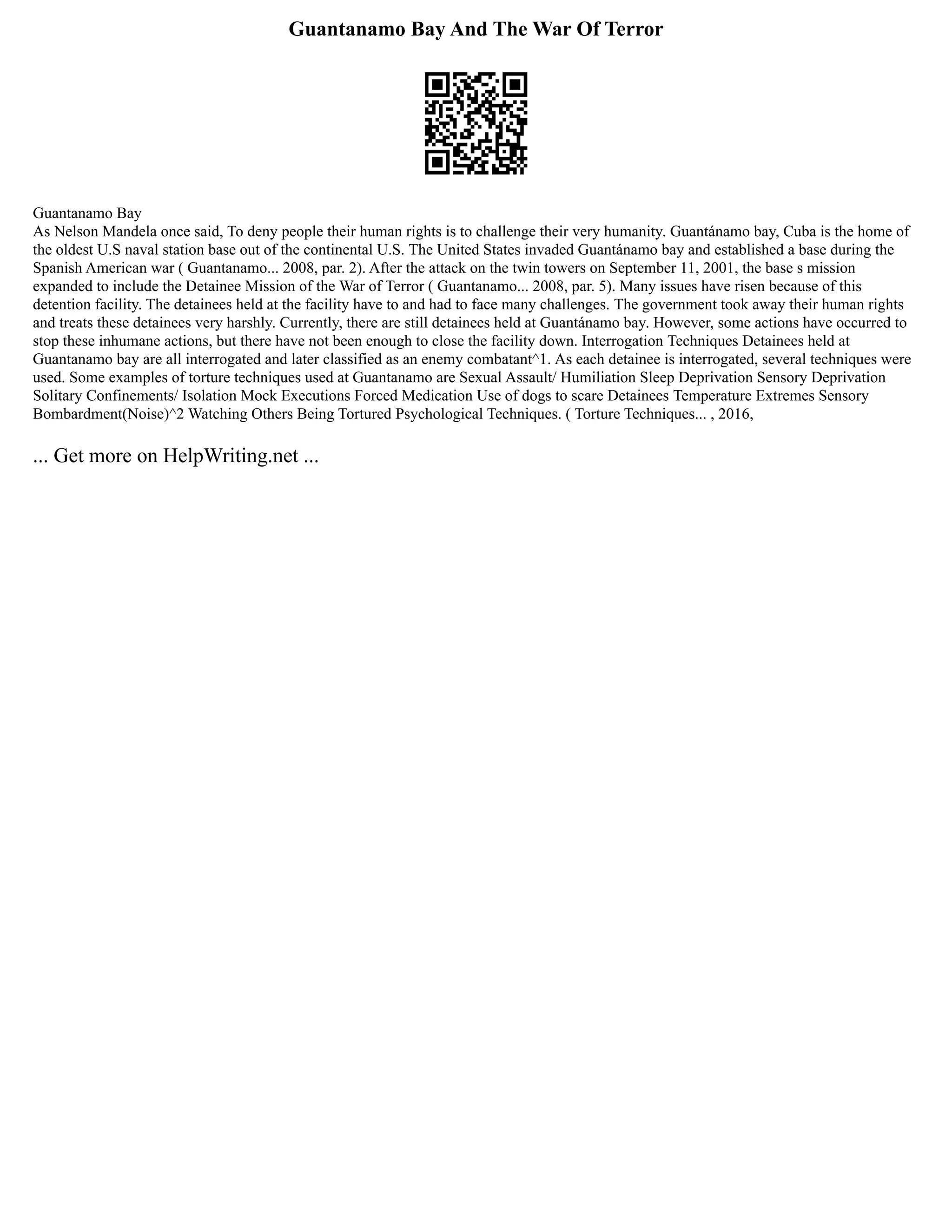 Guantanamo Bay And The War Of Terror
Guantanamo Bay
As Nelson Mandela once said, To deny people their human rights is to challenge their very humanity. Guantánamo bay, Cuba is the home of
the oldest U.S naval station base out of the continental U.S. The United States invaded Guantánamo bay and established a base during the
Spanish American war ( Guantanamo... 2008, par. 2). After the attack on the twin towers on September 11, 2001, the base s mission
expanded to include the Detainee Mission of the War of Terror ( Guantanamo... 2008, par. 5). Many issues have risen because of this
detention facility. The detainees held at the facility have to and had to face many challenges. The government took away their human rights
and treats these detainees very harshly. Currently, there are still detainees held at Guantánamo bay. However, some actions have occurred to
stop these inhumane actions, but there have not been enough to close the facility down. Interrogation Techniques Detainees held at
Guantanamo bay are all interrogated and later classified as an enemy combatant^1. As each detainee is interrogated, several techniques were
used. Some examples of torture techniques used at Guantanamo are Sexual Assault/ Humiliation Sleep Deprivation Sensory Deprivation
Solitary Confinements/ Isolation Mock Executions Forced Medication Use of dogs to scare Detainees Temperature Extremes Sensory
Bombardment(Noise)^2 Watching Others Being Tortured Psychological Techniques. ( Torture Techniques... , 2016,
... Get more on HelpWriting.net ...
 