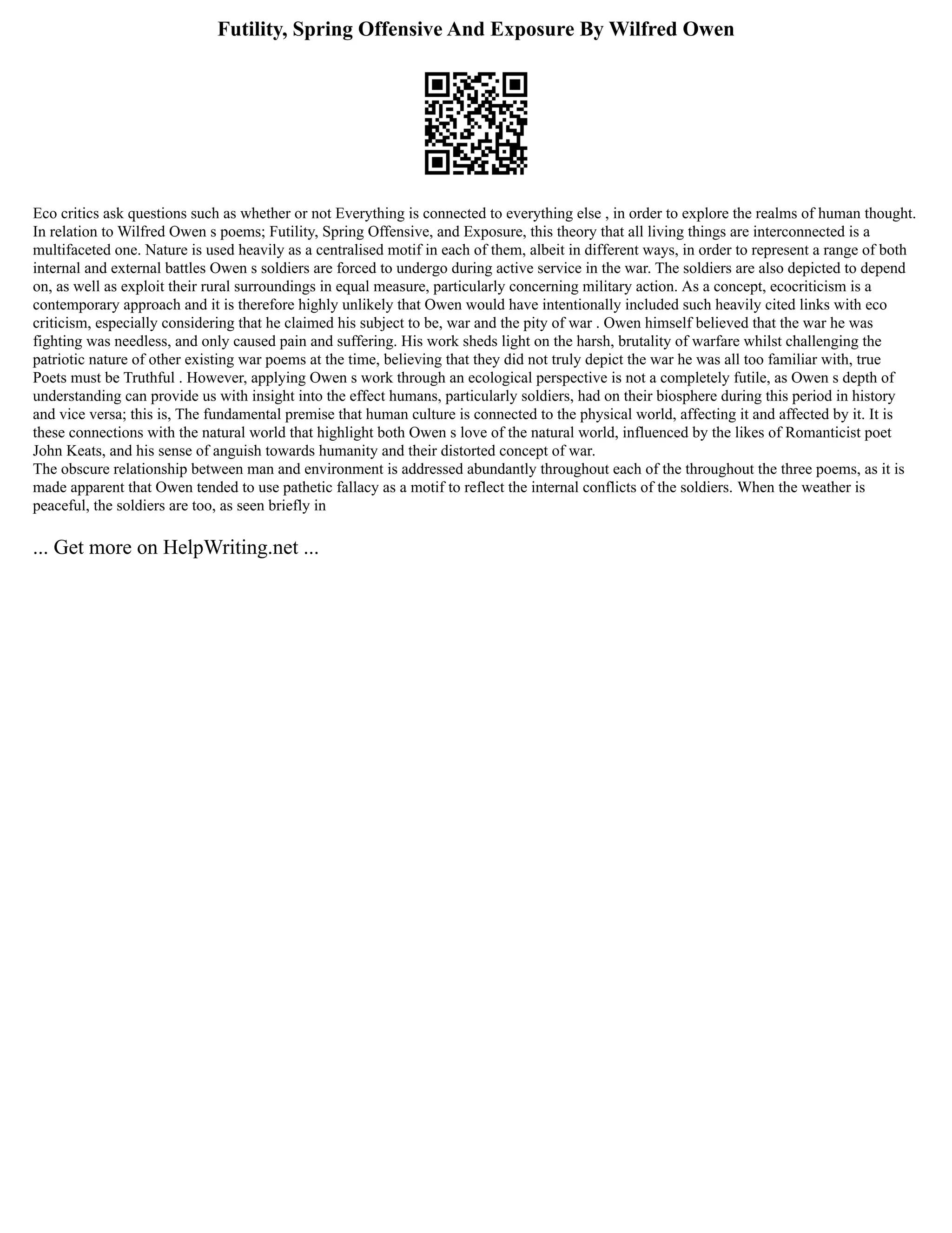 Futility, Spring Offensive And Exposure By Wilfred Owen
Eco critics ask questions such as whether or not Everything is connected to everything else , in order to explore the realms of human thought.
In relation to Wilfred Owen s poems; Futility, Spring Offensive, and Exposure, this theory that all living things are interconnected is a
multifaceted one. Nature is used heavily as a centralised motif in each of them, albeit in different ways, in order to represent a range of both
internal and external battles Owen s soldiers are forced to undergo during active service in the war. The soldiers are also depicted to depend
on, as well as exploit their rural surroundings in equal measure, particularly concerning military action. As a concept, ecocriticism is a
contemporary approach and it is therefore highly unlikely that Owen would have intentionally included such heavily cited links with eco
criticism, especially considering that he claimed his subject to be, war and the pity of war . Owen himself believed that the war he was
fighting was needless, and only caused pain and suffering. His work sheds light on the harsh, brutality of warfare whilst challenging the
patriotic nature of other existing war poems at the time, believing that they did not truly depict the war he was all too familiar with, true
Poets must be Truthful . However, applying Owen s work through an ecological perspective is not a completely futile, as Owen s depth of
understanding can provide us with insight into the effect humans, particularly soldiers, had on their biosphere during this period in history
and vice versa; this is, The fundamental premise that human culture is connected to the physical world, affecting it and affected by it. It is
these connections with the natural world that highlight both Owen s love of the natural world, influenced by the likes of Romanticist poet
John Keats, and his sense of anguish towards humanity and their distorted concept of war.
The obscure relationship between man and environment is addressed abundantly throughout each of the throughout the three poems, as it is
made apparent that Owen tended to use pathetic fallacy as a motif to reflect the internal conflicts of the soldiers. When the weather is
peaceful, the soldiers are too, as seen briefly in
... Get more on HelpWriting.net ...
 