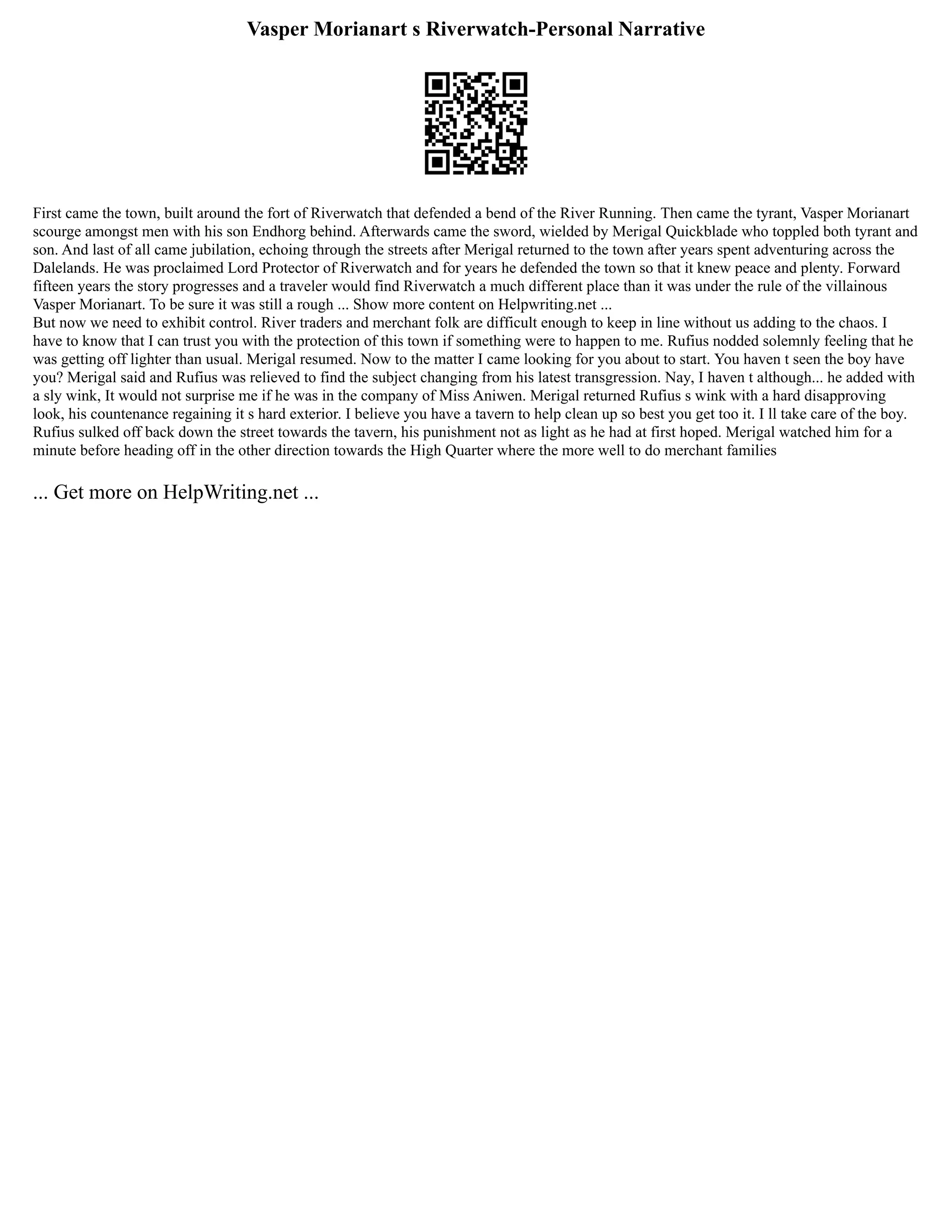 Vasper Morianart s Riverwatch-Personal Narrative
First came the town, built around the fort of Riverwatch that defended a bend of the River Running. Then came the tyrant, Vasper Morianart
scourge amongst men with his son Endhorg behind. Afterwards came the sword, wielded by Merigal Quickblade who toppled both tyrant and
son. And last of all came jubilation, echoing through the streets after Merigal returned to the town after years spent adventuring across the
Dalelands. He was proclaimed Lord Protector of Riverwatch and for years he defended the town so that it knew peace and plenty. Forward
fifteen years the story progresses and a traveler would find Riverwatch a much different place than it was under the rule of the villainous
Vasper Morianart. To be sure it was still a rough ... Show more content on Helpwriting.net ...
But now we need to exhibit control. River traders and merchant folk are difficult enough to keep in line without us adding to the chaos. I
have to know that I can trust you with the protection of this town if something were to happen to me. Rufius nodded solemnly feeling that he
was getting off lighter than usual. Merigal resumed. Now to the matter I came looking for you about to start. You haven t seen the boy have
you? Merigal said and Rufius was relieved to find the subject changing from his latest transgression. Nay, I haven t although... he added with
a sly wink, It would not surprise me if he was in the company of Miss Aniwen. Merigal returned Rufius s wink with a hard disapproving
look, his countenance regaining it s hard exterior. I believe you have a tavern to help clean up so best you get too it. I ll take care of the boy.
Rufius sulked off back down the street towards the tavern, his punishment not as light as he had at first hoped. Merigal watched him for a
minute before heading off in the other direction towards the High Quarter where the more well to do merchant families
... Get more on HelpWriting.net ...
 