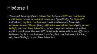Hipótese 1
• There will be a significant interaction between NFC and conclusion
explicitness across dependent measures. Specifically, for high-NFC
individuals, implicit conclusion ads will lead to more favorable
attitudes toward the ad (Aad), attitudes toward the brand (Ab), brand
beliefs, and purchase intentions, when compared with an ad with an
explicit conclusion. For low-NFC individuals, there will be no difference
between implicit conclusion ads and explicit conclusion ads for Aad,
Ab, brand beliefs, or purchase intentions.
 