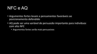 NFC e AQ
• Argumentos fortes levam a pensamentos favoráveis ao
posicionamento defendido
• AQ pode ser uma variável de persuasão importante para indivíduos
com alto NFC
• Argumentos fortes serão mais persuasivos
 