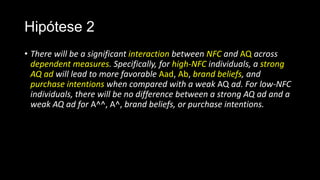 Hipótese 2
• There will be a significant interaction between NFC and AQ across
dependent measures. Specifically, for high-NFC individuals, a strong
AQ ad will lead to more favorable Aad, Ab, brand beliefs, and
purchase intentions when compared with a weak AQ ad. For low-NFC
individuals, there will be no difference between a strong AQ ad and a
weak AQ ad for A^^, A^, brand beliefs, or purchase intentions.
 