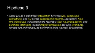 Hipótese 3
• There will be a significant interaction between NFC, conclusion
explicitness, and AQ across dependent measures. Specifically, high-
NFC individuals will exhibit more favorable Aad, Ab, brand beliefs, and
purchase intentions toward implicit conclusion ads with strong AQ.
For low-NFC individuals, no preference in ad type will be exhibited.
 