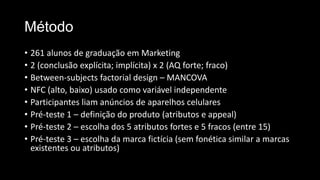 Método
• 261 alunos de graduação em Marketing
• 2 (conclusão explícita; implícita) x 2 (AQ forte; fraco)
• Between-subjects factorial design – MANCOVA
• NFC (alto, baixo) usado como variável independente
• Participantes liam anúncios de aparelhos celulares
• Pré-teste 1 – definição do produto (atributos e appeal)
• Pré-teste 2 – escolha dos 5 atributos fortes e 5 fracos (entre 15)
• Pré-teste 3 – escolha da marca fictícia (sem fonética similar a marcas
existentes ou atributos)
 