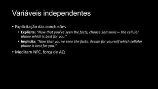 Variáveis independentes
• Explicitação das conclusões
• Explícita: “Now that you've seen the facts, choose Samsonic— the cellular
phone which is best for you.“
• Implícita: "Now that you've seen the facts, decide for yourself which cellular
phone is best for you."
• Mediram NFC, força de AQ
 