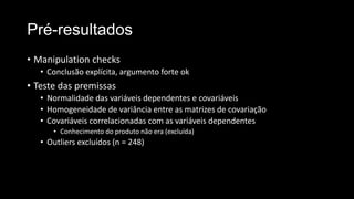 Pré-resultados
• Manipulation checks
• Conclusão explícita, argumento forte ok
• Teste das premissas
• Normalidade das variáveis dependentes e covariáveis
• Homogeneidade de variância entre as matrizes de covariação
• Covariáveis correlacionadas com as variáveis dependentes
• Conhecimento do produto não era (excluída)
• Outliers excluídos (n = 248)
 