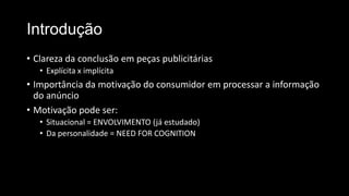Introdução
• Clareza da conclusão em peças publicitárias
• Explícita x implícita
• Importância da motivação do consumidor em processar a informação
do anúncio
• Motivação pode ser:
• Situacional = ENVOLVIMENTO (já estudado)
• Da personalidade = NEED FOR COGNITION
 