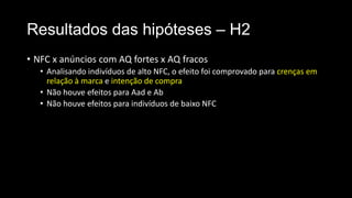 Resultados das hipóteses – H2
• NFC x anúncios com AQ fortes x AQ fracos
• Analisando indivíduos de alto NFC, o efeito foi comprovado para crenças em
relação à marca e intenção de compra
• Não houve efeitos para Aad e Ab
• Não houve efeitos para indivíduos de baixo NFC
 