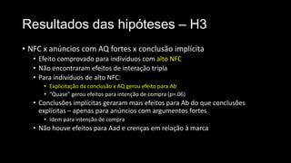 Resultados das hipóteses – H3
• NFC x anúncios com AQ fortes x conclusão implícita
• Efeito comprovado para indivíduos com alto NFC
• Não encontraram efeitos de interação tripla
• Para indivíduos de alto NFC:
• Explicitação da conclusão x AQ gerou efeito para Ab
• “Quase” gerou efeitos para intenção de compra (p=.06)
• Conclusões implícitas geraram mais efeitos para Ab do que conclusões
explícitas – apenas para anúncios com argumentos fortes
• Idem para intenção de compra
• Não houve efeitos para Aad e crenças em relação à marca
 