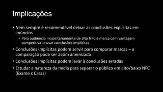 Implicações
• Nem sempre é recomendável deixar as conclusões explícitas em
anúncios
• Para audiência majoritariamente de alto NFC e marca com vantagem
competitiva -> usar conclusões implícitas
• Conclusões implícitas podem servir para comparar marcas – a
comparação pode ser assim amenizada
• Conclusões implícitas podem levar à conclusões erradas
• Estudar a natureza da mídia para separar o público em alto/baixo NFC
(Exame x Caras)
 