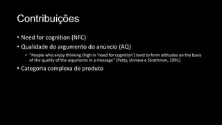 Contribuições
• Need for cognition (NFC)
• Qualidade do argumento do anúncio (AQ)
• “People who enjoy thinking (high in 'need for cognition') tend to form attitudes on the basis
of the quality of the arguments in a message” (Petty, Unnava e Strathman, 1991)
• Categoria complexa de produto
 
