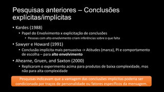 Pesquisas anteriores – Conclusões
explícitas/implícitas
• Kardes (1988)
• Papel do Envolvimento x explicitação de conclusões
• Pessoas com alto envolvimento criam inferências sobre o que falta
• Sawyer e Howard (1991)
• Conclusão implícita mais persuasiva -> Atitudes (marca), PI e comportamento
de escolha – para alto envolvimento
• Ahearne, Gruen, and Saxton (2000)
• Replicaram o experimento acima para produtos de baixa complexidade, mas
não para alta complexidade
Pesquisas indicavam que a vantagem das conclusões implícitas poderia ser
condicionada por traços de personalidade ou fatores específicos da mensagem.
 