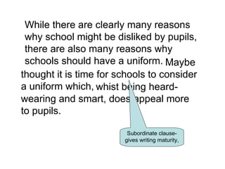 While there are clearly many reasons
 why school might be disliked by pupils,
 there are also many reasons why
 schools should have a uniform. Maybe
thought it is time for schools to consider
a uniform which, whist being heard-
wearing and smart, does appeal more
to pupils.

                         Subordinate clause-
                        gives writing maturity,
 