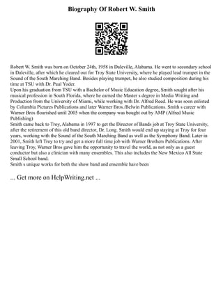Biography Of Robert W. Smith
Robert W. Smith was born on October 24th, 1958 in Daleville, Alabama. He went to secondary school
in Daleville, after which he cleared out for Troy State University, where he played lead trumpet in the
Sound of the South Marching Band. Besides playing trumpet, he also studied composition during his
time at TSU with Dr. Paul Yoder.
Upon his graduation from TSU with a Bachelor of Music Education degree, Smith sought after his
musical profession in South Florida, where he earned the Master s degree in Media Writing and
Production from the University of Miami, while working with Dr. Alfred Reed. He was soon enlisted
by Columbia Pictures Publications and later Warner Bros./Belwin Publications. Smith s career with
Warner Bros flourished until 2005 when the company was bought out by AMP (Alfred Music
Publishing)
Smith came back to Troy, Alabama in 1997 to get the Director of Bands job at Troy State University,
after the retirement of this old band director, Dr. Long. Smith would end up staying at Troy for four
years, working with the Sound of the South Marching Band as well as the Symphony Band. Later in
2001, Smith left Troy to try and get a more full time job with Warner Brothers Publications. After
leaving Troy, Warner Bros gave him the opportunity to travel the world, as not only as a guest
conductor but also a clinician with many ensembles. This also includes the New Mexico All State
Small School band.
Smith s unique works for both the show band and ensemble have been
... Get more on HelpWriting.net ...
 