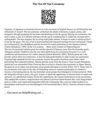The Tea Of Tea Ceremony
Chanoyu, in Japanese is commonly known as a tea ceremony in English focuses on self discipline and
refinement of oneself. The tea ceremony symbolizes the ideals of harmony, respect, purity, and
tranquility through preparing for the hosts and drinking tea for the guests. During tea ceremonies, the
hosts creates a once in a lifetime ambiance for the guest something that is within the moment and is
unforgettable. The host prepares the tea using high grade matcha, in hopes to make a satisfying bowl
of tea for the guest. The way of tea is heartwarming and respected amongst the host and guests. Chado
was influenced by Zen Buddhism and has lived on for many generations in the Japanese culture
(Varley Kamakura, 1989). In the 21st century, ... Show more content on Helpwriting.net ...
The use of ceremonial matcha green tea and the spread of Chanoyu came from the Genroku epoch
Tokugawa period. Traditions must be met when performing tea ceremonies because it is a craft
symbolism and abstractness lies within chanoyu (Garett Berriault, 2005). Matcha green tea is the
powder used in these tea ceremonies, it must be high grade matcha in order to pass tea ceremonies.
Creating high standards for this tea ceremony ensures the quality that hosts must obtain when
performing this respected tradition. Matcha powder came from the Eisai or Tosai in early Kamakura
period and was transmitted from China but then evolved to chanoyu (tea ceremony) in Japan. During
the postwar era in Japan, non dominant social groups belonged to women (Chan, 2017). Since roles in
tea ceremonies were open to the idea of integrating whoever wanted to participate or wanted to
become a host during the era, the non dominant social groups that belonged to women joined in. With
the integration being in place, this gave women in Japan the opportunity to become hosts to stand with
samurais, in a patriarchal country. Given this opportunity, the women found power in tea ceremonies.
This sparked the women s empowerment movement in postwar Japan because they were being looked
upon as if they were equal and integrated within the community, they were no longer looked at as
homemakers and housewives that belonged in the household (Kato, 2012). Chanoyu defined women s
power
... Get more on HelpWriting.net ...
 