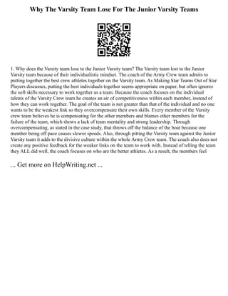 Why The Varsity Team Lose For The Junior Varsity Teams
1. Why does the Varsity team lose to the Junior Varsity team? The Varsity team lost to the Junior
Varsity team because of their individualistic mindset. The coach of the Army Crew team admits to
putting together the best crew athletes together on the Varsity team. As Making Star Teams Out of Star
Players discusses, putting the best individuals together seems appropriate on paper, but often ignores
the soft skills necessary to work together as a team. Because the coach focuses on the individual
talents of the Varsity Crew team he creates an air of competitiveness within each member, instead of
how they can work together. The goal of the team is not greater than that of the individual and no one
wants to be the weakest link so they overcompensate their own skills. Every member of the Varsity
crew team believes he is compensating for the other members and blames other members for the
failure of the team, which shows a lack of team mentality and strong leadership. Through
overcompensating, as stated in the case study, that throws off the balance of the boat because one
member being off pace causes slower speeds. Also, through pitting the Varsity team against the Junior
Varsity team it adds to the divisive culture within the whole Army Crew team. The coach also does not
create any positive feedback for the weaker links on the team to work with. Instead of telling the team
they ALL did well, the coach focuses on who are the better athletes. As a result, the members feel
... Get more on HelpWriting.net ...
 