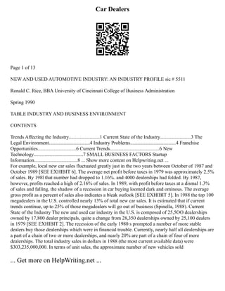 Car Dealers
Page 1 of 13
NEW AND USED AUTOMOTIVE INDUSTRY: AN INDUSTRY PROFILE sic # 5511
Ronald C. Rice, BBA University of Cincinnati College of Business Administration
Spring 1990
TABLE INDUSTRY AND BUSINESS ENVIRONMENT
CONTENTS
Trends Affecting the Industry.........................1 Current State of the Industry.........................3 The
Legal Environment.................................4 Industry Problems.....................................4 Franchise
Opportunities...............................6 Current Trends........................................6 New
Technology........................................7 SMALL BUSINESS FACTORS Startup
Information...................................8 ... Show more content on Helpwriting.net ...
For example, local new car sales fluctuated greatly just in the two years between October of 1987 and
October 1989 [SEE EXHIBIT 6]. The average net profit before taxes in 1979 was approximately 2.5%
of sales. By 198l that number had dropped to 1.16%. and 4000 dealerships had folded. By 1987,
however, profits reached a high of 2.16% of sales. In 1989, with profit before taxes at a dismal 1.3%
of sales and falling, the shadow of a recession in car buying loomed dark and ominous. The average
gross profit as a percent of sales also indicates a bleak outlook [SEE EXHIBIT 5]. In 1988 the top 100
megadealers in the U.S. controlled nearly 13% of total new car sales. It is estimated that if current
trends continue, up to 25% of those megadealers will go out of business (Spinella, 1988). Current
State of the Industry The new and used car industry in the U.S. is composed of 25,5OO dealerships
owned by 17,800 dealer principals, quite a change from 28,350 dealerships owned by 25,100 dealers
in 1979 [SEE EXHIBIT 2]. The recession of the early 1980 s prompted a number of more stable
dealers buy those dealerships which were in financial trouble. Currently, nearly half all dealerships are
a part of a chain of two or more dealerships, and nearly 20% are part of a chain of four of more
dealerships. The total industry sales in dollars in 1988 (the most current available data) were
$303,235,000,000. In terms of unit sales, the approximate number of new vehicles sold
... Get more on HelpWriting.net ...
 