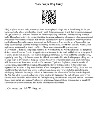Waterways Dbq Essay
DBQ In places such as India, waterways have always played a huge role in their history. In the past
India used to be a huge ship building country until Britain conquered it, and their reputation dropped.
Still, productive oil fields and fisheries are found ways along shorelines, and are actively used for
trade. Throughout history, it s been evident that the usage and control of waterways has economic and
political effects on many societies. For starters, countries have power over certain waterways which
can lead to conflict and tension within countries. In Document 3, we see the act of hydropolitics as
many countries fight over the drainage basins they have to share. The Middle East and North Africa
regions are most prevalent in this conflict ... Show more content on Helpwriting.net ...
In Document 1, there is a song titled Hymn to the Nile about the the Nile River and all the benefits it
delivers to the Egyptian People. It supplies them with water, fertile land, and helped aid in the growth
of useful grains such as corn. This exhibits the grave importance the river had to the ancient people,
especially since they relied on the water for all basics to survive likewise lead to people taking interest
in large river. In Document 2, there are various Asian river system that each serve great importance
with the transfer of fresh water to utilize. For example, Tigris and Euphrates, found at the site of
Mesopotamia, supplied fresh water and hydroelectric power to the countries it flowed through,
supported by 30 dams. If they were deprived of this river system, the counties Turkey, Syria, and Iraq
would lose their electricity and access to clean water, taking away ways to bathe, catch food, and
ruining any industries they might ve had. In Document 4, the aftermath of the Soviet s dealing with
the Aral Sea left it receded, and devoid of any healthy life because of the lack of water supply. The
salinity levels increased which ruined the fishing industry, and killed out many fish species . Two main
fishing ports called Moynaq and Aralsk were abandoned, leaving fishing communities to travel 100
kilometers away from the shore. The Soviet s interference ruined the
... Get more on HelpWriting.net ...
 