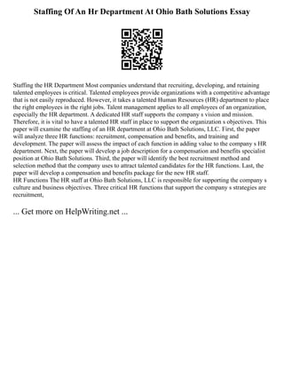 Staffing Of An Hr Department At Ohio Bath Solutions Essay
Staffing the HR Department Most companies understand that recruiting, developing, and retaining
talented employees is critical. Talented employees provide organizations with a competitive advantage
that is not easily reproduced. However, it takes a talented Human Resources (HR) department to place
the right employees in the right jobs. Talent management applies to all employees of an organization,
especially the HR department. A dedicated HR staff supports the company s vision and mission.
Therefore, it is vital to have a talented HR staff in place to support the organization s objectives. This
paper will examine the staffing of an HR department at Ohio Bath Solutions, LLC. First, the paper
will analyze three HR functions: recruitment, compensation and benefits, and training and
development. The paper will assess the impact of each function in adding value to the company s HR
department. Next, the paper will develop a job description for a compensation and benefits specialist
position at Ohio Bath Solutions. Third, the paper will identify the best recruitment method and
selection method that the company uses to attract talented candidates for the HR functions. Last, the
paper will develop a compensation and benefits package for the new HR staff.
HR Functions The HR staff at Ohio Bath Solutions, LLC is responsible for supporting the company s
culture and business objectives. Three critical HR functions that support the company s strategies are
recruitment,
... Get more on HelpWriting.net ...
 