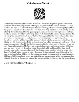 Cain-Personal Narrative
Cain had only taken one step towards the door when a particularly large man spoke. Cain was tall,
usually taller than the average human, but this guy... he probably had at least an extra foot of height
over Cain. He went on about spiritual connections or something, while a woman bumped passed him,
they glared at each other, before she slipped out. Well, fuck. Why didn t anyone bother to try and stop
[i]her[/i]? The brat distracted him by speaking again, saying he had almost brought him to his knees.
Cain hated to admit it, but he wasn t wrong. It didn t help that he had blood loss though, so really the
brat was giving himself too much credit. The brat then suggested that the reason why Ai chose him
was because he was a coward or a... butthead. ... Show more content on Helpwriting.net ...
Cain almost wanted to tell him to mind his manners, but seriously, those days were behind him. He
didn t give a shit about some kid. But to be honest, some brat calling him a coward really didn t effect
his ego one way or the other. Playing the hero wasn t profitable, in fact, most of the time you just lost
more than you bargained for. Maybe, if you were unlucky enough, you lost everything... [b] Call me
what you want. I m out. [/b] He walked out the door and closed it hard behind him. Cain found
himself wondering for a moment why exactly the Goddess would pick him, before he gave a quick
shake of his head. It didn t matter, he wasn t doing this. Beginning to walk away, Cain noticed the
nurse he had seen before. [b] Hey. [/b] She jumped and turned, going pale, until he tossed her a coin.
[b] Thanks. [/b] She caught the money and looked like she was about to give him instructions on how
to keep it clean, but he didn t waste his time. He just kept walking, leaving her and that crowded room
... Get more on HelpWriting.net ...
 