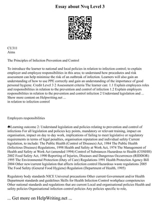 Essay about Nvq Level 3
CU311
Aims
The Principles of Infection Prevention and Control
To introduce the learner to national and local policies in relation to infection control; to explain
employer and employee responsibilities in this area; to understand how procedures and risk
assessment can help minimise the risk of an outbreak of infection. Learners will also gain an
understanding of how to use PPE correctly and gain an understanding of the importance of good
personal hygiene. Credit Level 3 2 Assessment criteria The learner can: 1.1 Explain employees roles
and responsibilities in relation to the prevention and control of infection 1.2 Explain employers
responsibilities in relation to the prevention and control infection 2 Understand legislation and ...
Show more content on Helpwriting.net ...
in relation to infection control
Employers responsibilities
Learning outcome 2: Understand legislation and policies relating to prevention and control of
infections For all legislation and policies key points, mandatory or relevant training, impact on
organisation, impact on day to day work, implications of failing to meet legislative or regulatory
requirements in terms of legal penalties, organisation reputation and individual safety Current
legislation, to include: The Public Health (Control of Diseases) Act, 1984 The Public Health
(Infectious Diseases) Regulations, 1998 Health and Safety at Work Act, 1974 The Management of
Health and Safety at Work Act (amended 1994) Control of Substances Hazardous to Health (COSHH)
2002 Food Safety Act, 1990 Reporting of Injuries, Diseases and Dangerous Occurrences (RIDDOR)
1995 The Environmental Protection (Duty of Care) Regulations 1991 Health Protection Agency Bill
2004 Other new/current legislation that affects infection control Hazardous waste regulations 2005
The Food Safety (General Food Hygiene) Regulation (Department of Health, 1995)
Regulatory body standards NICE Universal precautions Other current Government and/or Health
Department standards and guidelines Skills for Health Infection Control workplace competencies
Other national standards and regulations that are current Local and organisational policies Health and
safety policies Organisational infection control policies Any policies specific to role,
... Get more on HelpWriting.net ...
 