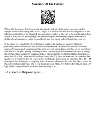 Summary Of The Centaur
Within May Swenson s The Centaur, she talks about a little girl that uses her enormous mind to
imagine herself transforming into a horse. The girl is in a whole new world of her imagination as she
rides through the hills of her backyard. Swenson allows readers to take part in the transformation from
human to horse that the adolescent girl described undergoes, thus emphasizing the importance of
childhood and imagination on the woman identity and how strong and intelligent they could be.
In the poem, May uses the Greek mythological creature, the Centaur, as a symbol of the girl
pretending to ride the horse and then became the horse himself. A centaur is a half man half horse
creature. Centaurs are strong creatures they stand for being strong, brave, and they have a hard identity
which reflects the girl s identity of having all these characteristics. Swenson makes it seem as though
the girl herself is a Centaur. In words and phrases like: my hair flopped to the side like the mane of a
horse (line 29 to 30), I shied and skittered and reared (line 33), I was the horse and the rider (line 38),
spanked my own behind (line 40 ), and my two hoofs beat a gallop along the bank (line 41 to 42 ) . All
these symbolize that the girl is imagining to be a horse and a human at the same time like a centaur.At
the end when her mother said: why is your mouth all green ? (line 71 ) it shows how the girl has a very
high level of imagination that while she was imagining to be
... Get more on HelpWriting.net ...
 