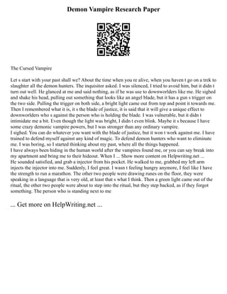 Demon Vampire Research Paper
The Cursed Vampire
Let s start with your past shall we? About the time when you re alive, when you haven t go on a trek to
slaughter all the demon hunters. The inquisitor asked. I was silenced, I tried to avoid him, but it didn t
turn out well. He glanced at me and said nothing, as if he was use to downworlders like me. He sighed
and shake his head, pulling out something that looks like an angel blade, but it has a gun s trigger on
the two side. Pulling the trigger on both side, a bright light came out from top and point it towards me.
Then I remembered what it is, it s the blade of justice, it is said that it will give a unique effect to
downworlders who s against the person who is holding the blade. I was vulnerable, but it didn t
intimidate me a bit. Even though the light was bright, I didn t even blink. Maybe it s because I have
some crazy demonic vampire powers, but I was stronger than any ordinary vampire.
I sighed. You can do whatever you want with the blade of justice, but it won t work against me. I have
trained to defend myself against any kind of magic. To defend demon hunters who want to eliminate
me. I was boring, so I started thinking about my past, where all the things happened.
I have always been hiding in the human world after the vampires found me, or you can say break into
my apartment and bring me to their hideout. When I ... Show more content on Helpwriting.net ...
He sounded satisfied, and grab a injector from his pocket. He walked to me, grabbed my left arm
injects the injector into me. Suddenly, I feel great. I wasn t feeling hungry anymore, I feel like I have
the strength to run a marathon. The other two people were drawing runes on the floor, they were
speaking in a language that is very old, at least that s what I think. Then a green light came out of the
ritual, the other two people were about to step into the ritual, but they step backed, as if they forgot
something. The person who is standing next to me
... Get more on HelpWriting.net ...
 