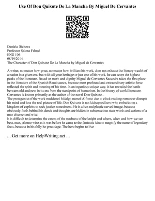 Use Of Don Quixote De La Mancha By Miguel De Cervantes
Daniela Dicheva
Professor Salena Fehnel
ENG 106
08/19/2014
The Character of Don Quixote De La Mancha by Miguel de Cervantes
A writer, no matter how great, no matter how brilliant his work, does not exhaust the literary wealth of
a nation in a given era, but with all your heritage or just one of his work, he can score the highest
peaks of the literature. Based on merit and dignity Miguel de Cervantes Saavedra takes the first place
in the literature of the Spanish Renaissance, because most profound and extraordinary artistic force
reflected the spirit and meaning of his time. In an ingenious unique way, it has revealed the battle
between old and new in its era from the standpoint of humanism. In the history of world literature
Cervantes is known primarily as the author of the novel Don Quixote .
The protagonist of the work maddened hidalgo named Alfonso due to clock reading romancer disrupts
his mind and lose the real picture of life. Don Quixote is not kidnapped hero who embarks on a
kingdom of exploits to seek justice nonexistent. He is alive and plastic carved image, because
obviously fools behind his deeds and thoughts are hidden in subconscious state words and actions of a
man discreet and wise.
It is difficult to determine the extent of the madness of the knight and where, when and how we see
best, man, Alonso wise as it was before he came to the fantastic idea to magnify the name of legendary
feats, because in his folly he great sage. The hero begins to live
... Get more on HelpWriting.net ...
 