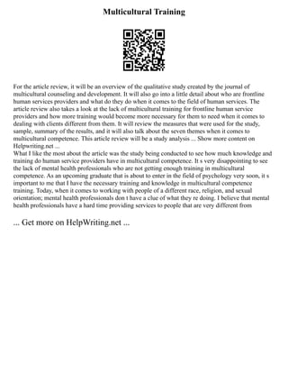 Multicultural Training
For the article review, it will be an overview of the qualitative study created by the journal of
multicultural counseling and development. It will also go into a little detail about who are frontline
human services providers and what do they do when it comes to the field of human services. The
article review also takes a look at the lack of multicultural training for frontline human service
providers and how more training would become more necessary for them to need when it comes to
dealing with clients different from them. It will review the measures that were used for the study,
sample, summary of the results, and it will also talk about the seven themes when it comes to
multicultural competence. This article review will be a study analysis ... Show more content on
Helpwriting.net ...
What I like the most about the article was the study being conducted to see how much knowledge and
training do human service providers have in multicultural competence. It s very disappointing to see
the lack of mental health professionals who are not getting enough training in multicultural
competence. As an upcoming graduate that is about to enter in the field of psychology very soon, it s
important to me that I have the necessary training and knowledge in multicultural competence
training. Today, when it comes to working with people of a different race, religion, and sexual
orientation; mental health professionals don t have a clue of what they re doing. I believe that mental
health professionals have a hard time providing services to people that are very different from
... Get more on HelpWriting.net ...
 