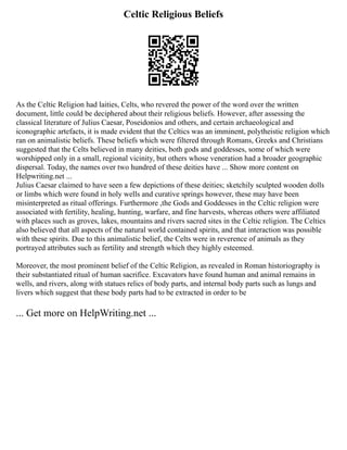 Celtic Religious Beliefs
As the Celtic Religion had laities, Celts, who revered the power of the word over the written
document, little could be deciphered about their religious beliefs. However, after assessing the
classical literature of Julius Caesar, Poseidonios and others, and certain archaeological and
iconographic artefacts, it is made evident that the Celtics was an imminent, polytheistic religion which
ran on animalistic beliefs. These beliefs which were filtered through Romans, Greeks and Christians
suggested that the Celts believed in many deities, both gods and goddesses, some of which were
worshipped only in a small, regional vicinity, but others whose veneration had a broader geographic
dispersal. Today, the names over two hundred of these deities have ... Show more content on
Helpwriting.net ...
Julius Caesar claimed to have seen a few depictions of these deities; sketchily sculpted wooden dolls
or limbs which were found in holy wells and curative springs however, these may have been
misinterpreted as ritual offerings. Furthermore ,the Gods and Goddesses in the Celtic religion were
associated with fertility, healing, hunting, warfare, and fine harvests, whereas others were affiliated
with places such as groves, lakes, mountains and rivers sacred sites in the Celtic religion. The Celtics
also believed that all aspects of the natural world contained spirits, and that interaction was possible
with these spirits. Due to this animalistic belief, the Celts were in reverence of animals as they
portrayed attributes such as fertility and strength which they highly esteemed.
Moreover, the most prominent belief of the Celtic Religion, as revealed in Roman historiography is
their substantiated ritual of human sacrifice. Excavators have found human and animal remains in
wells, and rivers, along with statues relics of body parts, and internal body parts such as lungs and
livers which suggest that these body parts had to be extracted in order to be
... Get more on HelpWriting.net ...
 