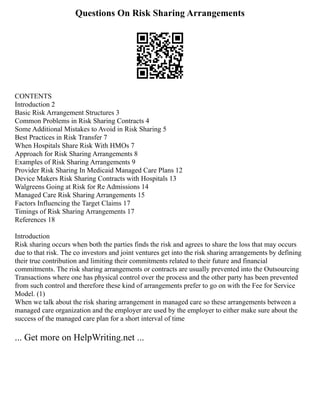 Questions On Risk Sharing Arrangements
CONTENTS
Introduction 2
Basic Risk Arrangement Structures 3
Common Problems in Risk Sharing Contracts 4
Some Additional Mistakes to Avoid in Risk Sharing 5
Best Practices in Risk Transfer 7
When Hospitals Share Risk With HMOs 7
Approach for Risk Sharing Arrangements 8
Examples of Risk Sharing Arrangements 9
Provider Risk Sharing In Medicaid Managed Care Plans 12
Device Makers Risk Sharing Contracts with Hospitals 13
Walgreens Going at Risk for Re Admissions 14
Managed Care Risk Sharing Arrangements 15
Factors Influencing the Target Claims 17
Timings of Risk Sharing Arrangements 17
References 18
Introduction
Risk sharing occurs when both the parties finds the risk and agrees to share the loss that may occurs
due to that risk. The co investors and joint ventures get into the risk sharing arrangements by defining
their true contribution and limiting their commitments related to their future and financial
commitments. The risk sharing arrangements or contracts are usually prevented into the Outsourcing
Transactions where one has physical control over the process and the other party has been prevented
from such control and therefore these kind of arrangements prefer to go on with the Fee for Service
Model. (1)
When we talk about the risk sharing arrangement in managed care so these arrangements between a
managed care organization and the employer are used by the employer to either make sure about the
success of the managed care plan for a short interval of time
... Get more on HelpWriting.net ...
 