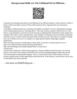 Interpersonal Skills Are The Lifeblood Of An Efficient...
I sincerely feel interpersonal skills are the lifeblood of an efficient business. In the sections to follow I
hope to shed some light on many of these skills and prove how important they are in business;
Listening
According to skillsyouneed.com, Listening is the ability accurately to receive and interpret messages
in the communication process. (listening skills ). This may sound as a passive skill however it is far
from it. A good listener is actively involved in trying to understand the information as the speaker has
intended. This skill is vital to good business. One example of listening in action would be conducting
customer surveys to better ensure the needs of the customer are met. This may be as simple as asking
how can we better serve you or a complex as a large question bank to help judge company
performance.
There are many resources to help improve these skills. If you have a minute head on over to
http://www.skillsyouneed.com/ips/listening skills.html or
http://powertochange.com/students/people/listen/ to learn more.
Assertiveness
Assertiveness simply put, without being aggressive, being confident and self assured. An assertive
person is one who is not waiting in the back of the room for something happen; rather they are the
ones instrumental in making them happen. This is a crucial skill to have in the business world as
assertive people tend to create opportunities and innovation. In the business, assertiveness can be seen
in individuals who tend to provide
... Get more on HelpWriting.net ...
 
