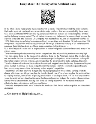 Essay about The History of the Antitrust Laws
In the 1800 s there were several businesses known as trusts. These trusts owned the entire industry.
Railroads, sugar, oil, and steel were some of the major products that were controlled by these trusts.
U.S. Steel and Standard Oil were two big companies that were famous for controlling their product
and the industry it was a part of. The oil industry was an easy industry to be monopolized because the
deposits were rare. The Standard Oil Company was incorporated by John D. Rockefeller in Ohio in
1870. At the time, the refining business was highly competitive, and Standard Oil had more than 250
competitors. Rockefeller and his associates took advantage of both the scarcity of oil and the returns
produced from it to lay down a ... Show more content on Helpwriting.net ...
U.S. Steel stayed at a stand still in improvement as minor companies consumed more and more of its
market share.
The trusts set the price because they had no competitors. The prices of the products went sky high.
This was a good thing for the business but a terrible thing for the American public. The products did
not have to be the best because only one company was producing them; so the consumer either paid
the puffed up price or went without. America pushed the government to make a change. President
Theodore Roosevelt enforced the Antitrust Laws which stopped many businesses from controlling the
entire market. It allowed for more competition in the market. The U.S. constitution passed several
laws to encourage competition by banning unjust ways of competition.
The antitrust laws ban unlawful mergers and business practices in broad terms, leaving courts to
choose which ones are illegal based on the details of each case. Courts have applied the antitrust laws
to varying markets, from a time of picking blackberries to texting on them. Yet for over one hundred
years, the antitrust laws have had the same fundamental purpose: to keep the practice of competition
for the benefit of customers, making sure there are strong incentives for businesses to function
efficiently, keep prices down, and keep quality up.
Trusts and monopolies are a lot of riches in the hands of a few. Trusts and monopolies are considered
damaging
... Get more on HelpWriting.net ...
 