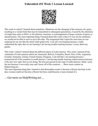Fahrenheit 451 Week 1 Lesson Learned
This week in school I learned about mutations. Mutations are the changing of the structure of a gene,
resulting in a variant form that may be transmitted to subsequent generations, Caused by the alteration
of single base units in DNA, or the deletion, insertion, or rearrangement of larger sections of genes or
chromosomes. The most important thing I learned about this week is that if it was not for mutations
we would not be able to survive up to this date. The assignment that I spent the most time on was
studying for my test that the entire ninth grade took. I can tell i am learning because i really
understand the topic that we are learning.I am having trouble learning because i worry about my
grades.
This week i school i learned about the different places in Latin america. This week i learned all the
continents of Latin america which are Venezuela, Bolivia, Colombia, Brazil, Peru, Chile, Argentina,
Ecuador, Suriname, Guiana, French Guiana, Paraguay. I can tell that i am learning because i
memorized all of thr countries in south america. I am having trouble learning central america because
it the new new topic that we are doing. We also got quized on the map of south america i think i aced
the test because it was really easy and i knew all of the countries. ... Show more content on
Helpwriting.net ...
The most important thing that i learned is that Berneathea wants to become a Doctor but back in the
days woman could not become a Doctor but they could become a nurse instead of a
... Get more on HelpWriting.net ...
 