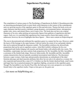 Superheroes Psychology
The compilation of various essays in The Psychology of Superheroes by Robin S. Rosenberg provides
an interesting psychological look at comic book world characters in the context of the contemporary
and ever growing success of the superhero genre in film and television. Themes the book covers are
super characters and their positive attributes, group dynamics, environmental factors, introspection,
gender roles, stress, and mental illness, just to name a few. The book does not have any original
characters of its own, rather picking out noteworthy figures from galleries of superheroes and their
rogues. Early on, it is concluded that superheroes have many positive facets that readers wish to
underscore; however, the novel highlights that these figures ... Show more content on Helpwriting.net
...
This movie deconstructed and celebrated the superhero genre in a mature but fun way. However, under
the layers of this homage to the super humans, I did not realize the extent of sex and gender identity
that can be analyzed through the characters models. The Incredibles reinforces the skewed body
proportions that can be seen in superhero comics. Artist Rob Liefeld is infamous for his over
exaggerated male bodies bulging with muscles and female bodies with unbelievably tiny waists. The
Incredibles, surprisingly, has more realistic body proportions for Mr. Incredible, but Mrs. Incredible is
a caricature of the female body shape. However, behaviorally, Mr. Incredible and Mrs. Incredible
contain characteristics that are typically considered stereotypical male behavior. The disconnect
between a super woman s body type and personality demonstrates an embodiment of the ideal
feminine physique and ideal masculin attributes that allow her not only to be adored as a woman, but
also respected and honored like a man (217). It bothers me that the female idealized body, small waists
and larger bust, has no practical purpose for superhero fighting, yet persists in the superhero genre.
Though The Incredibles is my favorite Pixar film, the book gave me a new perspective on it and the
female body in the superhero media. I hope as time goes on, the genre can
... Get more on HelpWriting.net ...
 