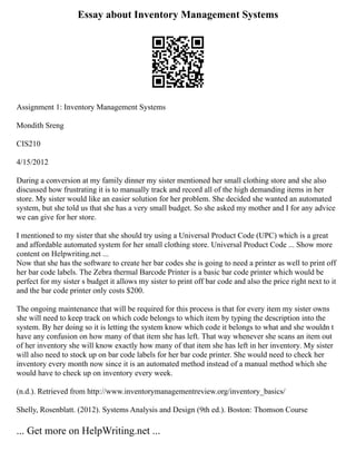 Essay about Inventory Management Systems
Assignment 1: Inventory Management Systems
Mondith Sreng
CIS210
4/15/2012
During a conversion at my family dinner my sister mentioned her small clothing store and she also
discussed how frustrating it is to manually track and record all of the high demanding items in her
store. My sister would like an easier solution for her problem. She decided she wanted an automated
system, but she told us that she has a very small budget. So she asked my mother and I for any advice
we can give for her store.
I mentioned to my sister that she should try using a Universal Product Code (UPC) which is a great
and affordable automated system for her small clothing store. Universal Product Code ... Show more
content on Helpwriting.net ...
Now that she has the software to create her bar codes she is going to need a printer as well to print off
her bar code labels. The Zebra thermal Barcode Printer is a basic bar code printer which would be
perfect for my sister s budget it allows my sister to print off bar code and also the price right next to it
and the bar code printer only costs $200.
The ongoing maintenance that will be required for this process is that for every item my sister owns
she will need to keep track on which code belongs to which item by typing the description into the
system. By her doing so it is letting the system know which code it belongs to what and she wouldn t
have any confusion on how many of that item she has left. That way whenever she scans an item out
of her inventory she will know exactly how many of that item she has left in her inventory. My sister
will also need to stock up on bar code labels for her bar code printer. She would need to check her
inventory every month now since it is an automated method instead of a manual method which she
would have to check up on inventory every week.
(n.d.). Retrieved from http://www.inventorymanagementreview.org/inventory_basics/
Shelly, Rosenblatt. (2012). Systems Analysis and Design (9th ed.). Boston: Thomson Course
... Get more on HelpWriting.net ...
 