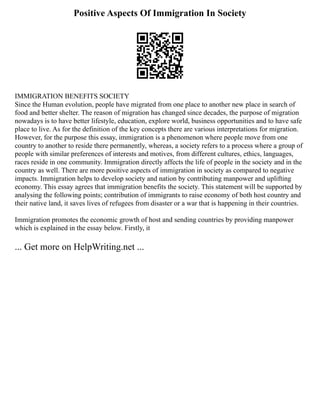 Positive Aspects Of Immigration In Society
IMMIGRATION BENEFITS SOCIETY
Since the Human evolution, people have migrated from one place to another new place in search of
food and better shelter. The reason of migration has changed since decades, the purpose of migration
nowadays is to have better lifestyle, education, explore world, business opportunities and to have safe
place to live. As for the definition of the key concepts there are various interpretations for migration.
However, for the purpose this essay, immigration is a phenomenon where people move from one
country to another to reside there permanently, whereas, a society refers to a process where a group of
people with similar preferences of interests and motives, from different cultures, ethics, languages,
races reside in one community. Immigration directly affects the life of people in the society and in the
country as well. There are more positive aspects of immigration in society as compared to negative
impacts. Immigration helps to develop society and nation by contributing manpower and uplifting
economy. This essay agrees that immigration benefits the society. This statement will be supported by
analysing the following points; contribution of immigrants to raise economy of both host country and
their native land, it saves lives of refugees from disaster or a war that is happening in their countries.
Immigration promotes the economic growth of host and sending countries by providing manpower
which is explained in the essay below. Firstly, it
... Get more on HelpWriting.net ...
 